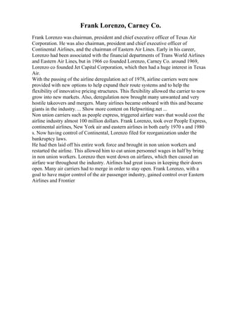 Frank Lorenzo, Carney Co.
Frank Lorenzo was chairman, president and chief executive officer of Texas Air
Corporation. He was also chairman, president and chief executive officer of
Continental Airlines, and the chairman of Eastern Air Lines. Early in his career,
Lorenzo had been associated with the financial departments of Trans World Airlines
and Eastern Air Lines, but in 1966 co founded Lorenzo, Carney Co. around 1969,
Lorenzo co founded Jet Capital Corporation, which then had a huge interest in Texas
Air.
With the passing of the airline deregulation act of 1978, airline carriers were now
provided with new options to help expand their route systems and to help the
flexibility of innovative pricing structures. This flexibility allowed the carrier to now
grow into new markets. Also, deregulation now brought many unwanted and very
hostile takeovers and mergers. Many airlines became onboard with this and became
giants in the industry. ... Show more content on Helpwriting.net ...
Non union carriers such as people express, triggered airfare wars that would cost the
airline industry almost 100 million dollars. Frank Lorenzo, took over People Express,
continental airlines, New York air and eastern airlines in both early 1970 s and 1980
s. Now having control of Continental, Lorenzo filed for reorganization under the
bankruptcy laws.
He had then laid off his entire work force and brought in non union workers and
restarted the airline. This allowed him to cut union personnel wages in half by bring
in non union workers. Lorenzo then went down on airfares, which then caused an
airfare war throughout the industry. Airlines had great issues in keeping their doors
open. Many air carriers had to merge in order to stay open. Frank Lorenzo, with a
goal to have major control of the air passenger industry, gained control over Eastern
Airlines and Frontier
 