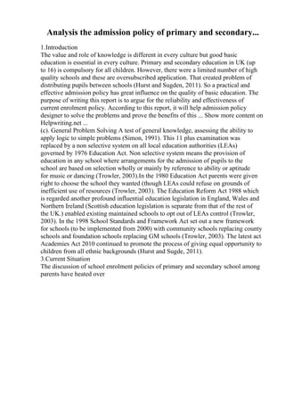 Analysis the admission policy of primary and secondary...
1.Introduction
The value and role of knowledge is different in every culture but good basic
education is essential in every culture. Primary and secondary education in UK (up
to 16) is compulsory for all children. However, there were a limited number of high
quality schools and these are oversubscribed application. That created problem of
distributing pupils between schools (Hurst and Sugden, 2011). So a practical and
effective admission policy has great influence on the quality of basic education. The
purpose of writing this report is to argue for the reliability and effectiveness of
current enrolment policy. According to this report, it will help admission policy
designer to solve the problems and prove the benefits of this ... Show more content on
Helpwriting.net ...
(c). General Problem Solving A test of general knowledge, assessing the ability to
apply logic to simple problems (Simon, 1991). This 11 plus examination was
replaced by a non selective system on all local education authorities (LEAs)
governed by 1976 Education Act. Non selective system means the provision of
education in any school where arrangements for the admission of pupils to the
school are based on selection wholly or mainly by reference to ability or aptitude
for music or dancing (Trowler, 2003).In the 1980 Education Act parents were given
right to choose the school they wanted (though LEAs could refuse on grounds of
inefficient use of resources (Trowler, 2003). The Education Reform Act 1988 which
is regarded another profound influential education legislation in England, Wales and
Northern Ireland (Scottish education legislation is separate from that of the rest of
the UK.) enabled existing maintained schools to opt out of LEAs control (Trowler,
2003). In the 1998 School Standards and Framework Act set out a new framework
for schools (to be implemented from 2000) with community schools replacing county
schools and foundation schools replacing GM schools (Trowler, 2003). The latest act
Academies Act 2010 continued to promote the process of giving equal opportunity to
children from all ethnic backgrounds (Hurst and Sugde, 2011).
3.Current Situation
The discussion of school enrolment policies of primary and secondary school among
parents have heated over
 