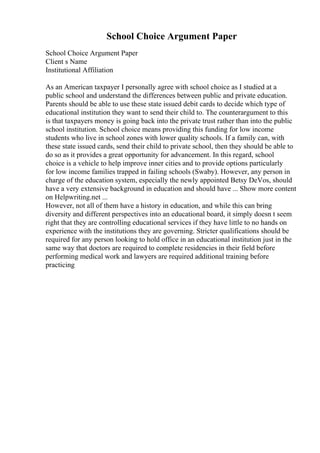 School Choice Argument Paper
School Choice Argument Paper
Client s Name
Institutional Affiliation
As an American taxpayer I personally agree with school choice as I studied at a
public school and understand the differences between public and private education.
Parents should be able to use these state issued debit cards to decide which type of
educational institution they want to send their child to. The counterargument to this
is that taxpayers money is going back into the private trust rather than into the public
school institution. School choice means providing this funding for low income
students who live in school zones with lower quality schools. If a family can, with
these state issued cards, send their child to private school, then they should be able to
do so as it provides a great opportunity for advancement. In this regard, school
choice is a vehicle to help improve inner cities and to provide options particularly
for low income families trapped in failing schools (Swaby). However, any person in
charge of the education system, especially the newly appointed Betsy DeVos, should
have a very extensive background in education and should have ... Show more content
on Helpwriting.net ...
However, not all of them have a history in education, and while this can bring
diversity and different perspectives into an educational board, it simply doesn t seem
right that they are controlling educational services if they have little to no hands on
experience with the institutions they are governing. Stricter qualifications should be
required for any person looking to hold office in an educational institution just in the
same way that doctors are required to complete residencies in their field before
performing medical work and lawyers are required additional training before
practicing
 