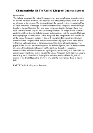 Characteristics Of The United Kingdom Judicial System
Introduction
The judicial system of the United Kingdom exists as a complex and intricate system
of law that has been practiced, and adjusted over a thousand years to reach the point
as is known in the present. The complexities of the judicial system presents itself as
different variations of the legal system within the United Kingdom, where although
they have their differences, they also share certain similarities between them. One
such similarity is that they all hold certain requirements for Judges which exist as a
centralized idea within the judicial system, as they are not entirely separated between
the varying legal systems of the United Kingdom. The complexities and similarities
of the United Kingdom s judicial system will be explored through their: structure,
documentation, categorization, and the requirements of judges; where all of which
will create a clearer picture to better understand how these elements operate. The
paper will be divided into two categories: the Judicial System, and the Requirements
of Judges. First, the judicial system will be explored through it s structure,
documentation, and classification of a legal system; and secondly will move into the
certain requirements that judges have in the United Kingdom. Both elements serve to
essentially build a foundation that explains a clearer picture of how the judicial
system of the United Kingdom practices law, and the expectations those in power
hold.
PART I The Judicial System: Structure,
 
