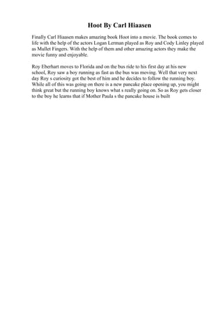 Hoot By Carl Hiaasen
Finally Carl Hiaasen makes amazing book Hoot into a movie. The book comes to
life with the help of the actors Logan Lerman played as Roy and Cody Linley played
as Mullet Fingers. With the help of them and other amazing actors they make the
movie funny and enjoyable.
Roy Eberhart moves to Florida and on the bus ride to his first day at his new
school, Roy saw a boy running as fast as the bus was moving. Well that very next
day Roy s curiosity got the best of him and he decides to follow the running boy.
While all of this was going on there is a new pancake place opening up, you might
think great but the running boy knows what s really going on. So as Roy gets closer
to the boy he learns that if Mother Paula s the pancake house is built
 
