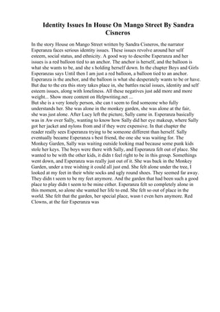 Identity Issues In House On Mango Street By Sandra
Cisneros
In the story House on Mango Street written by Sandra Cisneros, the narrator
Esperanza faces serious identity issues. These issues revolve around her self
esteem, social status, and ethnicity. A good way to describe Esperanza and her
issues is a red balloon tied to an anchor. The anchor is herself, and the balloon is
what she wants to be, and she s holding herself down. In the chapter Boys and Girls
Esperanzas says Until then I am just a red balloon, a balloon tied to an anchor.
Esperanza is the anchor, and the balloon is what she desperately wants to be or have.
But due to the era this story takes place in, she battles racial issues, identity and self
esteem issues, along with loneliness. All these negatives just add more and more
weight... Show more content on Helpwriting.net ...
But she is a very lonely person, she can t seem to find someone who fully
understands her. She was alone in the monkey garden, she was alone at the fair,
she was just alone. After Lucy left the picture, Sally came in. Esperanza basically
was in Aw over Sally, wanting to know how Sally did her eye makeup, where Sally
got her jacket and nylons from and if they were expensive. In that chapter the
reader really sees Esperanza trying to be someone different than herself. Sally
eventually became Esperanza s best friend, the one she was waiting for. The
Monkey Garden, Sally was waiting outside looking mad because some punk kids
stole her keys. The boys were there with Sally, and Esperanza felt out of place. She
wanted to be with the other kids, it didn t feel right to be in this group. Somethings
went down, and Esperanza was really just out of it. She was back in the Monkey
Garden, under a tree wishing it could all just end. She felt alone under the tree, I
looked at my feet in their white socks and ugly round shoes. They seemed far away.
They didn t seem to be my feet anymore. And the garden that had been such a good
place to play didn t seem to be mine either. Esperanza felt so completely alone in
this moment, so alone she wanted her life to end. She felt so out of place in the
world. She felt that the garden, her special place, wasn t even hers anymore. Red
Clowns, at the fair Esperanza was
 