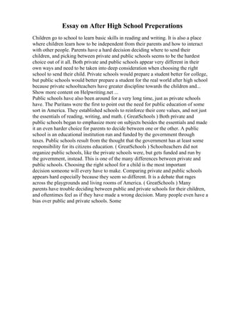 Essay on After High School Preperations
Children go to school to learn basic skills in reading and writing. It is also a place
where children learn how to be independent from their parents and how to interact
with other people. Parents have a hard decision deciding where to send their
children, and picking between private and public schools seems to be the hardest
choice out of it all. Both private and public schools appear very different in their
own ways and need to be taken into deep consideration when choosing the right
school to send their child. Private schools would prepare a student better for college,
but public schools would better prepare a student for the real world after high school
because private schoolteachers have greater discipline towards the children and...
Show more content on Helpwriting.net ...
Public schools have also been around for a very long time, just as private schools
have. The Puritans were the first to point out the need for public education of some
sort in America. They established schools to reinforce their core values, and not just
the essentials of reading, writing, and math. ( GreatSchools ) Both private and
public schools began to emphasize more on subjects besides the essentials and made
it an even harder choice for parents to decide between one or the other. A public
school is an educational institution run and funded by the government through
taxes. Public schools result from the thought that the government has at least some
responsibility for its citizens education. ( GreatSchools ) Schoolteachers did not
organize public schools, like the private schools were, but gets funded and run by
the government, instead. This is one of the many differences between private and
public schools. Choosing the right school for a child is the most important
decision someone will every have to make. Comparing private and public schools
appears hard especially because they seem so different. It is a debate that rages
across the playgrounds and living rooms of America. ( GreatSchools ) Many
parents have trouble deciding between public and private schools for their children,
and oftentimes feel as if they have made a wrong decision. Many people even have a
bias over public and private schools. Some
 