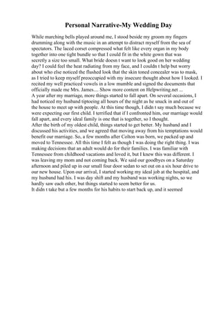 Personal Narrative-My Wedding Day
While marching bells played around me, I stood beside my groom my fingers
drumming along with the music in an attempt to distract myself from the sea of
spectators. The laced corset compressed what felt like every organ in my body
together into one tight bundle so that I could fit in the white gown that was
secretly a size too small. What bride doesn t want to look good on her wedding
day? I could feel the heat radiating from my face, and I couldn t help but worry
about who else noticed the flushed look that the skin toned concealer was to mask,
as I tried to keep myself preoccupied with my insecure thought about how I looked. I
recited my well practiced vowels in a low mumble and signed the documents that
officially made me Mrs. James.... Show more content on Helpwriting.net ...
A year after my marriage, more things started to fall apart. On several occasions, I
had noticed my husband tiptoeing all hours of the night as he snuck in and out of
the house to meet up with people. At this time though, I didn t say much because we
were expecting our first child. I terrified that if I confronted him, our marriage would
fall apart, and every ideal family is one that is together, so I thought.
After the birth of my oldest child, things started to get better. My husband and I
discussed his activities, and we agreed that moving away from his temptations would
benefit our marriage. So, a few months after Colton was born, we packed up and
moved to Tennessee. All this time I felt as though I was doing the right thing. I was
making decisions that an adult would do for their families. I was familiar with
Tennessee from childhood vacations and loved it, but I knew this was different. I
was leaving my mom and not coming back. We said our goodbyes on a Saturday
afternoon and piled up in our small four door sedan to set out on a six hour drive to
our new house. Upon our arrival, I started working my ideal job at the hospital, and
my husband had his. I was day shift and my husband was working nights, so we
hardly saw each other, but things started to seem better for us.
It didn t take but a few months for his habits to start back up, and it seemed
 
