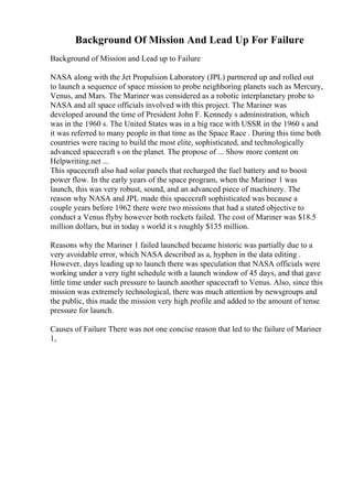 Background Of Mission And Lead Up For Failure
Background of Mission and Lead up to Failure
NASA along with the Jet Propulsion Laboratory (JPL) partnered up and rolled out
to launch a sequence of space mission to probe neighboring planets such as Mercury,
Venus, and Mars. The Mariner was considered as a robotic interplanetary probe to
NASA and all space officials involved with this project. The Mariner was
developed around the time of President John F. Kennedy s administration, which
was in the 1960 s. The United States was in a big race with USSR in the 1960 s and
it was referred to many people in that time as the Space Race . During this time both
countries were racing to build the most elite, sophisticated, and technologically
advanced spacecraft s on the planet. The propose of ... Show more content on
Helpwriting.net ...
This spacecraft also had solar panels that recharged the fuel battery and to boost
power flow. In the early years of the space program, when the Mariner 1 was
launch, this was very robust, sound, and an advanced piece of machinery. The
reason why NASA and JPL made this spacecraft sophisticated was because a
couple years before 1962 there were two missions that had a stated objective to
conduct a Venus flyby however both rockets failed. The cost of Mariner was $18.5
million dollars, but in today s world it s roughly $135 million.
Reasons why the Mariner 1 failed launched became historic was partially due to a
very avoidable error, which NASA described as a, hyphen in the data editing .
However, days leading up to launch there was speculation that NASA officials were
working under a very tight schedule with a launch window of 45 days, and that gave
little time under such pressure to launch another spacecraft to Venus. Also, since this
mission was extremely technological, there was much attention by newsgroups and
the public, this made the mission very high profile and added to the amount of tense
pressure for launch.
Causes of Failure There was not one concise reason that led to the failure of Mariner
1,
 