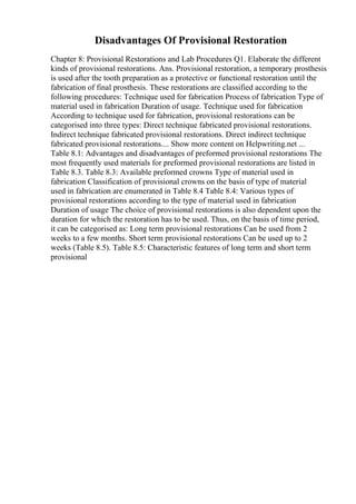 Disadvantages Of Provisional Restoration
Chapter 8: Provisional Restorations and Lab Procedures Q1. Elaborate the different
kinds of provisional restorations. Ans. Provisional restoration, a temporary prosthesis
is used after the tooth preparation as a protective or functional restoration until the
fabrication of final prosthesis. These restorations are classified according to the
following procedures: Technique used for fabrication Process of fabrication Type of
material used in fabrication Duration of usage. Technique used for fabrication
According to technique used for fabrication, provisional restorations can be
categorised into three types: Direct technique fabricated provisional restorations.
Indirect technique fabricated provisional restorations. Direct indirect technique
fabricated provisional restorations.... Show more content on Helpwriting.net ...
Table 8.1: Advantages and disadvantages of preformed provisional restorations The
most frequently used materials for preformed provisional restorations are listed in
Table 8.3. Table 8.3: Available preformed crowns Type of material used in
fabrication Classification of provisional crowns on the basis of type of material
used in fabrication are enumerated in Table 8.4 Table 8.4: Various types of
provisional restorations according to the type of material used in fabrication
Duration of usage The choice of provisional restorations is also dependent upon the
duration for which the restoration has to be used. Thus, on the basis of time period,
it can be categorised as: Long term provisional restorations Can be used from 2
weeks to a few months. Short term provisional restorations Can be used up to 2
weeks (Table 8.5). Table 8.5: Characteristic features of long term and short term
provisional
 