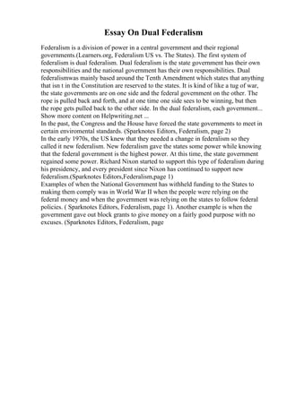Essay On Dual Federalism
Federalism is a division of power in a central government and their regional
governments.(Learners.org, Federalism US vs. The States). The first system of
federalism is dual federalism. Dual federalism is the state government has their own
responsibilities and the national government has their own responsibilities. Dual
federalismwas mainly based around the Tenth Amendment which states that anything
that isn t in the Constitution are reserved to the states. It is kind of like a tug of war,
the state governments are on one side and the federal government on the other. The
rope is pulled back and forth, and at one time one side sees to be winning, but then
the rope gets pulled back to the other side. In the dual federalism, each government...
Show more content on Helpwriting.net ...
In the past, the Congress and the House have forced the state governments to meet in
certain enviromental standards. (Sparknotes Editors, Federalism, page 2)
In the early 1970s, the US knew that they needed a change in federalism so they
called it new federalism. New federalism gave the states some power while knowing
that the federal government is the highest power. At this time, the state government
regained some power. Richard Nixon started to support this type of federalism during
his presidency, and every president since Nixon has continued to support new
federalism.(Sparknotes Editors,Federalism,page 1)
Examples of when the National Government has withheld funding to the States to
making them comply was in World War II when the people were relying on the
federal money and when the government was relying on the states to follow federal
policies. ( Sparknotes Editors, Federalism, page 1). Another example is when the
government gave out block grants to give money on a fairly good purpose with no
excuses. (Sparknotes Editors, Federalism, page
 