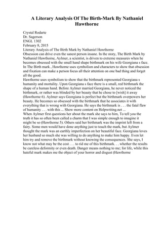 A Literary Analysis Of The Birth-Mark By Nathaniel
Hawthorne
Crystal Rodarte
Dr. Sagerson
ENGL 1302
February 8, 2015
Literary Analysis of The Birth Mark by Nathaniel Hawthorne
Obsession can drive even the sanest person insane. In the story, The Birth Mark by
Nathaniel Hawthorne, Aylmer, a scientist, is driven to extreme measures when he
becomes obsessed with the small hand shape birthmark on his wife Georgiana s face.
In The Birth mark , Hawthorne uses symbolism and characters to show that obsession
and fixation can make a person focus all their attention on one bad thing and forget
all the good.
Hawthorne uses symbolism to show that the birthmark represented Georgiana s
humanity and mortality. Upon Georgiana s face there is a small, red birthmark the
shape of a human hand. Before Aylmer married Georgiana, he never noticed the
birthmark, or rather was blinded by her beauty that he chose to [wish] it away
(Hawthorne 6). Aylmer says Georgiana is perfect but the birthmark overpowers her
beauty. He becomes so obsessed with the birthmark that he associates it with
everything that is wrong with Georgiana. He says the birthmark is . . . the fatal flaw
of humanity . . . with this ... Show more content on Helpwriting.net ...
When Aylmer first questions her about the mark she says to him, To tell you the
truth it has so often been called a charm that I was simple enough to imagine it
might be so (Hawthorne 5). Others said her birthmark was the imprint left from a
fairy. Some men would have done anything just to touch the mark, but Aylmer
thought the mark was an earthly imperfection on her beautiful face. Georgiana loves
her husband so much she was willing to do anything to make him happy. Even let
him try and remove the birthmark without knowing the consequences. She says, I
know not what may be the cost . . . to rid me of this birthmark. . . whether the results
be cureless deformity or even death. Danger means nothing to me; for life, while this
hateful mark makes me the object of your horror and disgust (Hawthorne
 