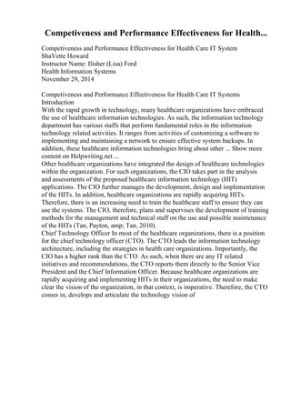 Competiveness and Performance Effectiveness for Health...
Competiveness and Performance Effectiveness for Health Care IT System
ShaVette Howard
Instructor Name: Ilisher (Lisa) Ford
Health Information Systems
November 29, 2014
Competiveness and Performance Effectiveness for Health Care IT Systems
Introduction
With the rapid growth in technology, many healthcare organizations have embraced
the use of healthcare information technologies. As such, the information technology
department has various staffs that perform fundamental roles in the information
technology related activities. It ranges from activities of customizing a software to
implementing and maintaining a network to ensure effective system backups. In
addition, these healthcare information technologies bring about other ... Show more
content on Helpwriting.net ...
Other healthcare organizations have integrated the design of healthcare technologies
within the organization. For such organizations, the CIO takes part in the analysis
and assessments of the proposed healthcare information technology (HIT)
applications. The CIO further manages the development, design and implementation
of the HITs. In addition, healthcare organizations are rapidly acquiring HITs.
Therefore, there is an increasing need to train the healthcare staff to ensure they can
use the systems. The CIO, therefore, plans and supervises the development of training
methods for the management and technical staff on the use and possible maintenance
of the HITs (Tan, Payton, amp; Tan, 2010).
Chief Technology Officer In most of the healthcare organizations, there is a position
for the chief technology officer (CTO). The CTO leads the information technology
architecture, including the strategies in health care organizations. Importantly, the
CIO has a higher rank than the CTO. As such, when there are any IT related
initiatives and recommendations, the CTO reports them directly to the Senior Vice
President and the Chief Information Officer. Because healthcare organizations are
rapidly acquiring and implementing HITs in their organizations, the need to make
clear the vision of the organization, in that context, is imperative. Therefore, the CTO
comes in, develops and articulate the technology vision of
 