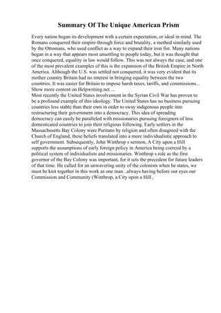 Summary Of The Unique American Prism
Every nation began its development with a certain expectation, or ideal in mind. The
Romans conquered their empire through force and brutality, a method similarly used
by the Ottomans, who used conflict as a way to expand their iron fist. Many nations
began in a way that appears most unsettling to people today, but it was thought that
once conquered, equality in law would follow. This was not always the case, and one
of the most prevalent examples of this is the expansion of the British Empire in North
America. Although the U.S. was settled not conquered, it was very evident that its
mother country Britain had no interest in bringing equality between the two
countries. It was easier for Britain to impose harsh taxes, tariffs, and commissions...
Show more content on Helpwriting.net ...
Most recently the United States involvement in the Syrian Civil War has proven to
be a profound example of this ideology. The United States has no business pursuing
countries less stable than their own in order to sway indigenous people into
restructuring their government into a democracy. This idea of spreading
democracy can easily be paralleled with missionaries pursuing foreigners of less
domesticated countries to join their religious following. Early settlers in the
Massachusetts Bay Colony were Puritans by religion and often disagreed with the
Church of England, these beliefs translated into a more individualistic approach to
self government. Subsequently, John Winthrop s sermon, A City upon a Hill
supports the assumptions of early foreign policy in America being coerced by a
political system of individualists and missionaries. Winthrop s role as the first
governor of the Bay Colony was important, for it sets the precedent for future leaders
of that time. He called for an unwavering unity of the colonists when he states, we
must be knit together in this work as one man...always having before our eyes our
Commission and Community (Winthrop, a City upon a Hill ,
 