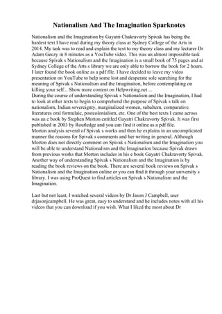 Nationalism And The Imagination Sparknotes
Nationalism and the Imagination by Gayatri Chakravorty Spivak has being the
hardest text I have read during my theory class at Sydney College of the Arts in
2014. My task was to read and explain the text to my theory class and my lecturer Dr
Adam Geczy in 8 minutes as a YouTube video. This was an almost impossible task
because Spivak s Nationalism and the Imagination is a small book of 75 pages and at
Sydney College of the Arts s library we are only able to borrow the book for 2 hours.
I later found the book online as a pdf file. I have decided to leave my video
presentation on YouTube to help some lost and desperate sole searching for the
meaning of Spivak s Nationalism and the Imagination, before contemplating on
killing your self... Show more content on Helpwriting.net ...
During the course of understanding Spivak s Nationalism and the Imagination, I had
to look at other texts to begin to comprehend the purpose of Spivak s talk on
nationalism, Indian sovereignty, marginalized women, subaltern, comparative
literatures oral formulaic, postcolonialism, etc. One of the best texts I came across
was an e book by Stephen Morton entitled Gayatri Chakravorty Spivak. It was first
published in 2003 by Routledge and you can find it online as a pdf file.
Morton analysis several of Spivak s works and then he explains in an uncomplicated
manner the reasons for Spivak s comments and her writing in general. Although
Morton does not directly comment on Spivak s Nationalism and the Imagination you
will be able to understand Nationalism and the Imagination because Spivak draws
from previous works that Morton includes in his e book Gayatri Chakravorty Spivak.
Another way of understanding Spivak s Nationalism and the Imagination is by
reading the book reviews on the book. There are several book reviews on Spivak s
Nationalism and the Imagination online or you can find it through your university s
library. I was using ProQuest to find articles on Spivak s Nationalism and the
Imagination.
Last but not least, I watched several videos by Dr Jason J Campbell, user
drjasonjcampbell. He was great, easy to understand and he includes notes with all his
videos that you can download if you wish. What I liked the most about Dr
 