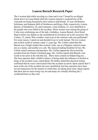 Lauren Baruch Research Paper
The 4 women died while traveling in a limo and it was T boned by an alleged
drunk driver on Long Island while the women enjoyed a weekend tour of the
vineyards are being mourned by their relatives and friends. 23 year old Brittney
Schulman, and Stepanie Belli of Smithtown and King s Park, respectively; Lauren
Baruch, of Smithtown, 24; and Commack s Amy Grabina, 23, were identified as
the people who were killed in the accident. These women were among the group of
8 who were celebrating one of the lady s birthdays. Lauren Baruch s best friend
Dana Carlino was shaken as she remembered an invitation out to the excursion. Ms.
Carlino, 23, stated, Who wouldn t want to go to the wineries with your girlfriends?
For some reason, I opted out and decided to go to work instead. The two women
met in their youth at summer camp 11 years ago. Ms. Carlino stated that Ms.
Baruch was a bright student that worked 3 jobs, one at a Hispanic cultural center,
one as a nanny, and another at a cafe. She enjoyed making breakfast for her, Ms.
Carlino stated, mimosas and pancakes. Ms. Carlino apparently discovered the
accident from her friend s Facebook page. Ms. Carlino reports that Baruch s last
words to her prior to the ride that led... Show more content on Helpwriting.net ...
The limo operator didn t exhibit evidence of being under the influence of alcohol or
drugs at the accident scene, stated Spota. He further stated that chemical testing
confirmed that he wasn t intoxicated when the accident occurred. Spota reports that U
turns at the site of the accident site aren t prohibited, but limo operators have been
served summonses for the manner in which they are taking these turns. Spota reports
that these drivers must swing way out and many are virtually blocking the 2
westbound lanes as they turn
 