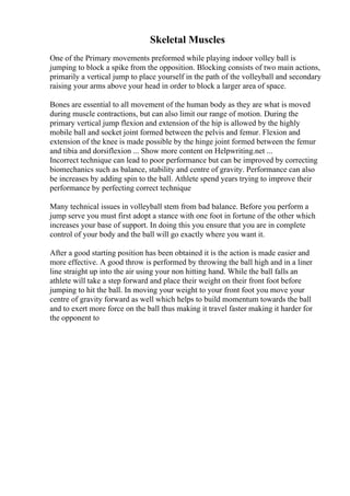 Skeletal Muscles
One of the Primary movements preformed while playing indoor volley ball is
jumping to block a spike from the opposition. Blocking consists of two main actions,
primarily a vertical jump to place yourself in the path of the volleyball and secondary
raising your arms above your head in order to block a larger area of space.
Bones are essential to all movement of the human body as they are what is moved
during muscle contractions, but can also limit our range of motion. During the
primary vertical jump flexion and extension of the hip is allowed by the highly
mobile ball and socket joint formed between the pelvis and femur. Flexion and
extension of the knee is made possible by the hinge joint formed between the femur
and tibia and dorsiflexion ... Show more content on Helpwriting.net ...
Incorrect technique can lead to poor performance but can be improved by correcting
biomechanics such as balance, stability and centre of gravity. Performance can also
be increases by adding spin to the ball. Athlete spend years trying to improve their
performance by perfecting correct technique
Many technical issues in volleyball stem from bad balance. Before you perform a
jump serve you must first adopt a stance with one foot in fortune of the other which
increases your base of support. In doing this you ensure that you are in complete
control of your body and the ball will go exactly where you want it.
After a good starting position has been obtained it is the action is made easier and
more effective. A good throw is performed by throwing the ball high and in a liner
line straight up into the air using your non hitting hand. While the ball falls an
athlete will take a step forward and place their weight on their front foot before
jumping to hit the ball. In moving your weight to your front foot you move your
centre of gravity forward as well which helps to build momentum towards the ball
and to exert more force on the ball thus making it travel faster making it harder for
the opponent to
 