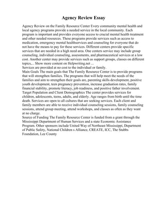 Agency Review Essay
Agency Review on the Family Resource Center Every community mental health and
local agency programs provide a needed service in the local community. Each
program is important and provides everyone access to crucial mental health treatment
and other needed resources. These programs provide services such as access to
medication, emergency mental healthservices and counseling for everyone that do
not have the means to pay for these services. Different centers provide specific
services that are needed in a high need area. One centers service may include group
counseling, individual counseling, assessments, and pharmaceutical services at a low
cost. Another center may provide services such as support groups, classes on different
topics,... Show more content on Helpwriting.net ...
Services are provided at no cost to the individual or family.
Main Goals The main goals that The Family Resource Center is to provide programs
that will strengthen families. The programs that will help meet the needs of the
families and aim to strengthen their goals are, parenting skills development, positive
youth development, teen pregnancy prevention, increase graduation rates, family
financial stability, promote literacy, job readiness, and positive father involvement.
Target Population and Client Demographics The center provides services for
children, adolescents, teens, adults, and elderly. Age ranges from birth until the time
death. Services are open to all cultures that are seeking services. Each client and
family members are able to receive individual counseling sessions, family counseling
sessions, attend group meeting, attend workshops, and classes as often as they want
at no charge.
Source of Funding The Family Resource Center is funded from a grant through the
Mississippi Department of Human Services and a state Economic Assistance
Program. Other sponsors include United Way of Northeast Mississippi, Department
of Public Safety, National Children s Alliance, CREATE, ICC, The Stubbs
Foundation, Lee County
 
