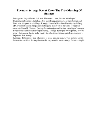 Ebenezer Scrooge Doesnt Know The True Meaning Of
Business
Scrooge is a very rude and rich man. He doesn t know the true meaning of
Christmas or business , but after a few ghostly appearances, he is transformed and
has a new perspective on things. Scrooge doesn t believe in celebrating the holiday
of Christmas because it requires him to spend money when he wants to keep his
money to himself. Ebenezer Scroogedoesn t understand the true meaning of business.
He believes it only is consisting of money. Through Scrooge s development, Dickens
shows that people should make charity their business because people are way more
important than money.
Scrooge s definition of man s business is about gaining money. This impacts his life
because no one likes Scrooge because he only worries about money. For an example,
 