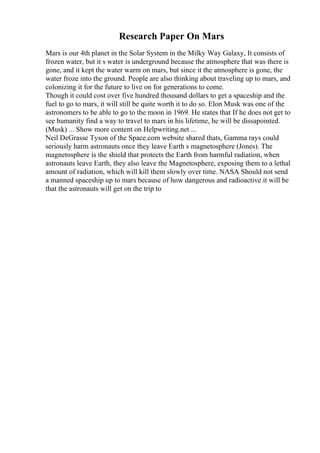 Research Paper On Mars
Mars is our 4th planet in the Solar System in the Milky Way Galaxy, It consists of
frozen water, but it s water is underground because the atmosphere that was there is
gone, and it kept the water warm on mars, but since it the atmosphere is gone, the
water froze into the ground. People are also thinking about traveling up to mars, and
colonizing it for the future to live on for generations to come.
Though it could cost over five hundred thousand dollars to get a spaceship and the
fuel to go to mars, it will still be quite worth it to do so. Elon Musk was one of the
astronomers to be able to go to the moon in 1969. He states that If he does not get to
see humanity find a way to travel to mars in his lifetime, he will be dissapointed.
(Musk) ... Show more content on Helpwriting.net ...
Neil DeGrasse Tyson of the Space.com website shared thats, Gamma rays could
seriously harm astronauts once they leave Earth s magnetosphere (Jones). The
magnetosphere is the shield that protects the Earth from harmful radiation, when
astronauts leave Earth, they also leave the Magnetosphere, exposing them to a lethal
amount of radiation, which will kill them slowly over time. NASA Should not send
a manned spaceship up to mars because of how dangerous and radioactive it will be
that the astronauts will get on the trip to
 