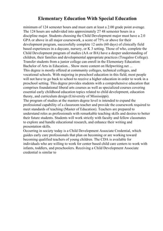 Elementary Education With Special Education
minimum of 124 semester hours and must earn at least a 2.00 grade point average.
The 124 hours are subdivided into approximately 27 48 semester hours in a
discipline major. Students choosing the Child Development major must have a 2.0
GPA or above in all major coursework, a score of 75% or above for their
development program, successfully complete 12 units (60 days) of clinically field
based experiences in a daycare, nursery, or K 3 setting. Those of who, complete the
Child Development program of studies (AA or BA) have a deeper understanding of
children, their families and developmental appropriate practices (Tougaloo College).
Transfer students from a junior college can enroll in the Elementary Education:
Bachelor of Arts in Education... Show more content on Helpwriting.net ...
This degree is mostly offered at community colleges, technical colleges, and
vocational schools. With majoring in preschool education in this field, most people
will not have to go back to school to receive a higher education in order to work in a
preschool setting. This degree provides students with a comprehensive education that
comprises foundational liberal arts courses as well as specialized courses covering
essential early childhood education topics related to child development, education
theory, and curriculum design (University of Mississippi).
The program of studies at the masters degree level is intended to expand the
professional capability of a classroom teacher and provide the coursework required to
meet standards of teaching (Master of Education). Teachers are prepared to
understand roles as professionals with remarkable teaching skills and desires to better
their future students. Students will work strictly with faculty and fellow classmates
to explore and handle educational research, and enhance their writing and
presentation skills.
Occurring in society today is a Child Development Associate Credential, which
guides early care professionals that plan on becoming or are working toward
becoming qualified teachers of young children. The CDA is available for
individuals who are willing to work for center based child care centers to work with
infants, toddlers, and preschoolers. Receiving a Child Development Associate
credential is similar to
 