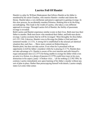 Laertes Foil Of Hamlet
Hamlet is a play by William Shakespeare that follows Hamlet as his father is
murdered by his uncle Claudius, who marries Hamlet s mother and claims the
throne. Hamlet takes a very deliberate and pensive approach to gaining revenge. In
this slow process, he accidentally murders Polonius, thinking him to be the King
eavesdropping. This leads to the wrath of Laertes, who takes a very different
approach to revenge. Through Laertes foil of Hamlet, the futility of passionate
revenge is revealed.
Both Laertes and Hamlet experience similar events in their lives. Both men lose their
father to murder. Both men know who murdered their father, and both men desire
revenge. Laertes exclaims that he will be revenged / Most throughly for [his] father.
(4.5.153 154). Likewise, Hamlet vows to Revenge his [father s] foul and most
unnatural murder. (1.5.31). A strong foil is established in the unusual yet identical
situation they each face. ... Show more content on Helpwriting.net ...
Hamlet plots, but does not take action. Even when he is presented with an
opportunity to kill his father s murderer while he is praying (3.3.77), Hamlet does
not take advantage of it. Hamlet is aware of his own inaction and calls himself a
rogue and peasant slave (2.2.577) for being unable to avenge his father while even
an actor in a fiction, in a dream of passion (2.2.579) could force tears in his eyes,
distraction in his aspect, [and] / A broken voice... / all for nothing (2.2.582 584). In
contrast, Laertes immediately acts upon learning of his father s murder without any
sort of plan in place. Rather than preoccupying himself with details, Laertes simply
states Let come what comes
 