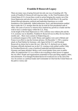 Franklin D Roosevelt Legacy
There are many ways of going forward, but only one way of standing still. The
words of Franklin D. Roosevelt still ring true today. As the 32nd President of the
United States (U.S.), he put these words to action bringing the country out of the
Great Depression and onto the road to victory during World War II. He used his
formal Harvard education, political and leadership experiences as a solid
foundation of his leadership. Added enthusiasm, focus, and determination enabled
him to make the U.S. stronger than the day he took his first presidential oath of
office. His years of service to America have inspired my growth as a leader and the
wish to leave a similar legacy within the U.S. Army.
At the height of the Great Depression in 1933, millions were without jobs and the
U.S. economy was in shambles. Franklin D. Roosevelt was in office for less than 6
months and ... Show more content on Helpwriting.net ...
in continued conquest of the world. Money and supplies were sent to Britain and
France in an effort to stop the German advance. On December 7, 1941 a surprise
attack on Pearl Harbor by Germany s ally Japan left the U.S. and President
Roosevelt no choice but to enter the war. After the U.S. declared war on Japan,
Germany officially declared war on the U.S. creating a truly global conflict. Only
by President Roosevelt s years of political leadership and determination was
Germany and Japan defeated. Being a well versed speaker form years in public
office, he implored the U.S. as a whole to do everything in their power to support
the war effort. People and organizations responded in force providing supplies, labor,
and enlistments. Even though President Roosevelt would not live to the end of the
war, his actions as a political leader and Commander in Chief led the United States on
the path to victory and
 