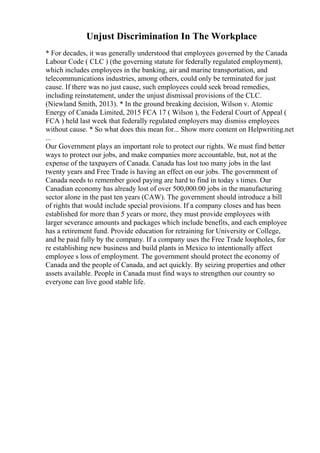 Unjust Discrimination In The Workplace
* For decades, it was generally understood that employees governed by the Canada
Labour Code ( CLC ) (the governing statute for federally regulated employment),
which includes employees in the banking, air and marine transportation, and
telecommunications industries, among others, could only be terminated for just
cause. If there was no just cause, such employees could seek broad remedies,
including reinstatement, under the unjust dismissal provisions of the CLC.
(Niewland Smith, 2013). * In the ground breaking decision, Wilson v. Atomic
Energy of Canada Limited, 2015 FCA 17 ( Wilson ), the Federal Court of Appeal (
FCA ) held last week that federally regulated employers may dismiss employees
without cause. * So what does this mean for... Show more content on Helpwriting.net
...
Our Government plays an important role to protect our rights. We must find better
ways to protect our jobs, and make companies more accountable, but, not at the
expense of the taxpayers of Canada. Canada has lost too many jobs in the last
twenty years and Free Trade is having an effect on our jobs. The government of
Canada needs to remember good paying are hard to find in today s times. Our
Canadian economy has already lost of over 500,000.00 jobs in the manufacturing
sector alone in the past ten years (CAW). The government should introduce a bill
of rights that would include special provisions. If a company closes and has been
established for more than 5 years or more, they must provide employees with
larger severance amounts and packages which include benefits, and each employee
has a retirement fund. Provide education for retraining for University or College,
and be paid fully by the company. If a company uses the Free Trade loopholes, for
re establishing new business and build plants in Mexico to intentionally affect
employee s loss of employment. The government should protect the economy of
Canada and the people of Canada, and act quickly. By seizing properties and other
assets available. People in Canada must find ways to strengthen our country so
everyone can live good stable life.
 