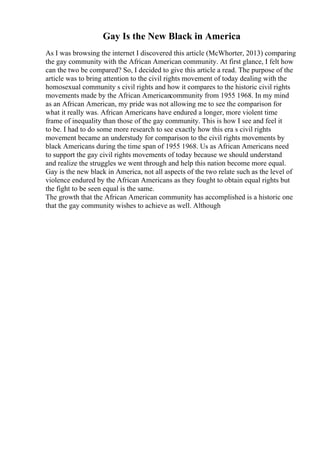 Gay Is the New Black in America
As I was browsing the internet I discovered this article (McWhorter, 2013) comparing
the gay community with the African American community. At first glance, I felt how
can the two be compared? So, I decided to give this article a read. The purpose of the
article was to bring attention to the civil rights movement of today dealing with the
homosexual community s civil rights and how it compares to the historic civil rights
movements made by the African Americancommunity from 1955 1968. In my mind
as an African American, my pride was not allowing me to see the comparison for
what it really was. African Americans have endured a longer, more violent time
frame of inequality than those of the gay community. This is how I see and feel it
to be. I had to do some more research to see exactly how this era s civil rights
movement became an understudy for comparison to the civil rights movements by
black Americans during the time span of 1955 1968. Us as African Americans need
to support the gay civil rights movements of today because we should understand
and realize the struggles we went through and help this nation become more equal.
Gay is the new black in America, not all aspects of the two relate such as the level of
violence endured by the African Americans as they fought to obtain equal rights but
the fight to be seen equal is the same.
The growth that the African American community has accomplished is a historic one
that the gay community wishes to achieve as well. Although
 