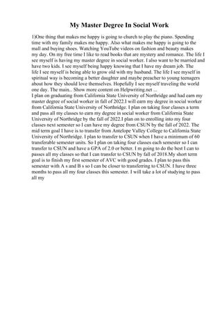 My Master Degree In Social Work
1)One thing that makes me happy is going to church to play the piano. Spending
time with my family makes me happy. Also what makes me happy is going to the
mall and buying shoes. Watching YouTube videos on fashion and beauty makes
my day. On my free time I like to read books that are mystery and romance. The life I
see myself is having my master degree in social worker. I also want to be married and
have two kids. I see myself being happy knowing that I have my dream job. The
life I see myself is being able to grow old with my husband. The life I see myself in
spiritual way is becoming a better daughter and maybe preacher to young teenagers
about how they should love themselves. Hopefully I see myself traveling the world
one day. The main... Show more content on Helpwriting.net ...
I plan on graduating from California State University of Northridge and had earn my
master degree of social worker in fall of 2022.I will earn my degree in social worker
from California State University of Northridge. I plan on taking four classes a term
and pass all my classes to earn my degree in social worker from California State
University of Northridge by the fall of 2022.I plan on to enrolling into my four
classes next semester so I can have my degree from CSUN by the fall of 2022. The
mid term goal I have is to transfer from Antelope Valley College to California State
University of Northridge. I plan to transfer to CSUN when I have a minimum of 60
transferable semester units. So I plan on taking four classes each semester so I can
transfer to CSUN and have a GPA of 2.0 or better. I m going to do the best I can to
passes all my classes so that I can transfer to CSUN by fall of 2018.My short term
goal is to finish my first semester of AVC with good grades. I plan to pass this
semester with A s and B s so I can be closer to transferring to CSUN. I have three
months to pass all my four classes this semester. I will take a lot of studying to pass
all my
 