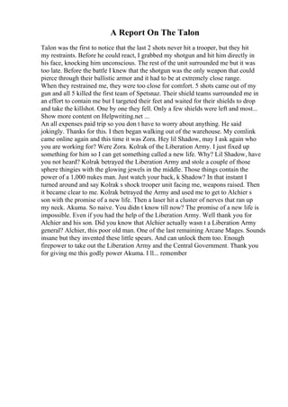 A Report On The Talon
Talon was the first to notice that the last 2 shots never hit a trooper, but they hit
my restraints. Before he could react, I grabbed my shotgun and hit him directly in
his face, knocking him unconscious. The rest of the unit surrounded me but it was
too late. Before the battle I knew that the shotgun was the only weapon that could
pierce through their ballistic armor and it had to be at extremely close range.
When they restrained me, they were too close for comfort. 5 shots came out of my
gun and all 5 killed the first team of Spetsnaz. Their shield teams surrounded me in
an effort to contain me but I targeted their feet and waited for their shields to drop
and take the killshot. One by one they fell. Only a few shields were left and most...
Show more content on Helpwriting.net ...
An all expenses paid trip so you don t have to worry about anything. He said
jokingly. Thanks for this. I then began walking out of the warehouse. My comlink
came online again and this time it was Zora. Hey lil Shadow, may I ask again who
you are working for? Were Zora. Kolrak of the Liberation Army. I just fixed up
something for him so I can get something called a new life. Why? Lil Shadow, have
you not heard? Kolrak betrayed the Liberation Army and stole a couple of those
sphere thingies with the glowing jewels in the middle. Those things contain the
power of a 1,000 nukes man. Just watch your back, k Shadow? In that instant I
turned around and say Kolrak s shock trooper unit facing me, weapons raised. Then
it became clear to me. Kolrak betrayed the Army and used me to get to Alchier s
son with the promise of a new life. Then a laser hit a cluster of nerves that ran up
my neck. Akuma. So naive. You didn t know till now? The promise of a new life is
impossible. Even if you had the help of the Liberation Army. Well thank you for
Alchier and his son. Did you know that Alchier actually wasn t a Liberation Army
general? Alchier, this poor old man. One of the last remaining Arcane Mages. Sounds
insane but they invented these little spears. And can unlock them too. Enough
firepower to take out the Liberation Army and the Central Government. Thank you
for giving me this godly power Akuma. I ll... remember
 