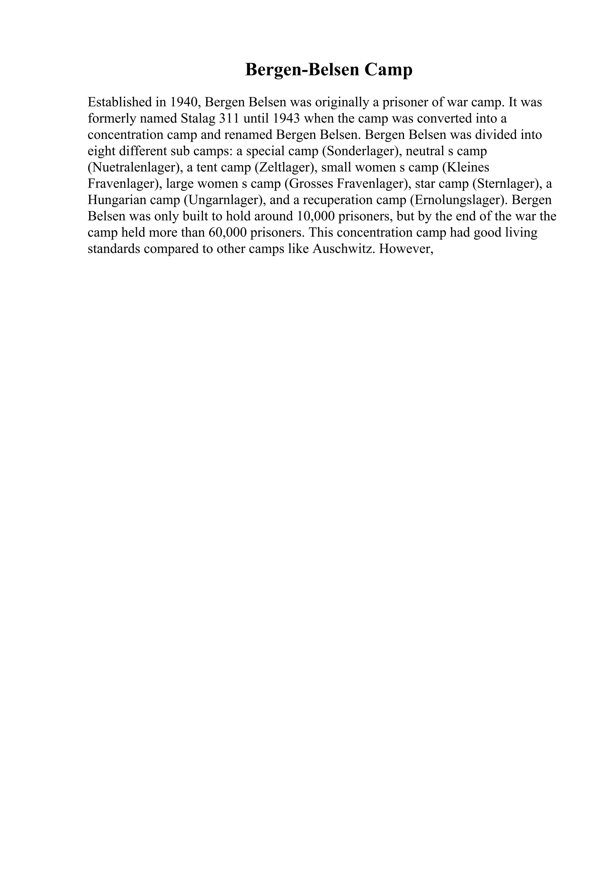 Bergen-Belsen Camp
Established in 1940, Bergen Belsen was originally a prisoner of war camp. It was
formerly named Stalag 311 until 1943 when the camp was converted into a
concentration camp and renamed Bergen Belsen. Bergen Belsen was divided into
eight different sub camps: a special camp (Sonderlager), neutral s camp
(Nuetralenlager), a tent camp (Zeltlager), small women s camp (Kleines
Fravenlager), large women s camp (Grosses Fravenlager), star camp (Sternlager), a
Hungarian camp (Ungarnlager), and a recuperation camp (Ernolungslager). Bergen
Belsen was only built to hold around 10,000 prisoners, but by the end of the war the
camp held more than 60,000 prisoners. This concentration camp had good living
standards compared to other camps like Auschwitz. However,
 