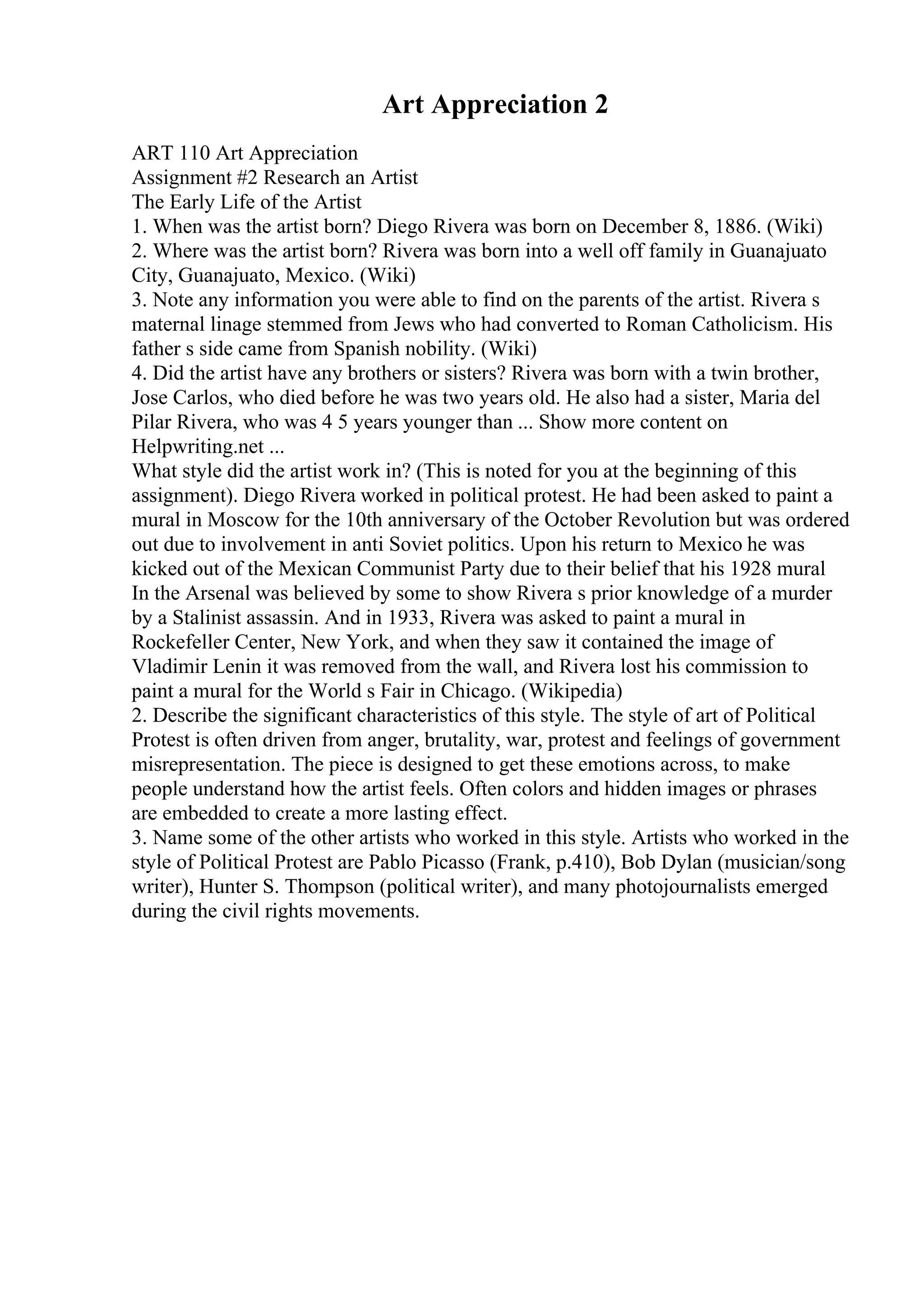 Art Appreciation 2
ART 110 Art Appreciation
Assignment #2 Research an Artist
The Early Life of the Artist
1. When was the artist born? Diego Rivera was born on December 8, 1886. (Wiki)
2. Where was the artist born? Rivera was born into a well off family in Guanajuato
City, Guanajuato, Mexico. (Wiki)
3. Note any information you were able to find on the parents of the artist. Rivera s
maternal linage stemmed from Jews who had converted to Roman Catholicism. His
father s side came from Spanish nobility. (Wiki)
4. Did the artist have any brothers or sisters? Rivera was born with a twin brother,
Jose Carlos, who died before he was two years old. He also had a sister, Maria del
Pilar Rivera, who was 4 5 years younger than ... Show more content on
Helpwriting.net ...
What style did the artist work in? (This is noted for you at the beginning of this
assignment). Diego Rivera worked in political protest. He had been asked to paint a
mural in Moscow for the 10th anniversary of the October Revolution but was ordered
out due to involvement in anti Soviet politics. Upon his return to Mexico he was
kicked out of the Mexican Communist Party due to their belief that his 1928 mural
In the Arsenal was believed by some to show Rivera s prior knowledge of a murder
by a Stalinist assassin. And in 1933, Rivera was asked to paint a mural in
Rockefeller Center, New York, and when they saw it contained the image of
Vladimir Lenin it was removed from the wall, and Rivera lost his commission to
paint a mural for the World s Fair in Chicago. (Wikipedia)
2. Describe the significant characteristics of this style. The style of art of Political
Protest is often driven from anger, brutality, war, protest and feelings of government
misrepresentation. The piece is designed to get these emotions across, to make
people understand how the artist feels. Often colors and hidden images or phrases
are embedded to create a more lasting effect.
3. Name some of the other artists who worked in this style. Artists who worked in the
style of Political Protest are Pablo Picasso (Frank, p.410), Bob Dylan (musician/song
writer), Hunter S. Thompson (political writer), and many photojournalists emerged
during the civil rights movements.
 