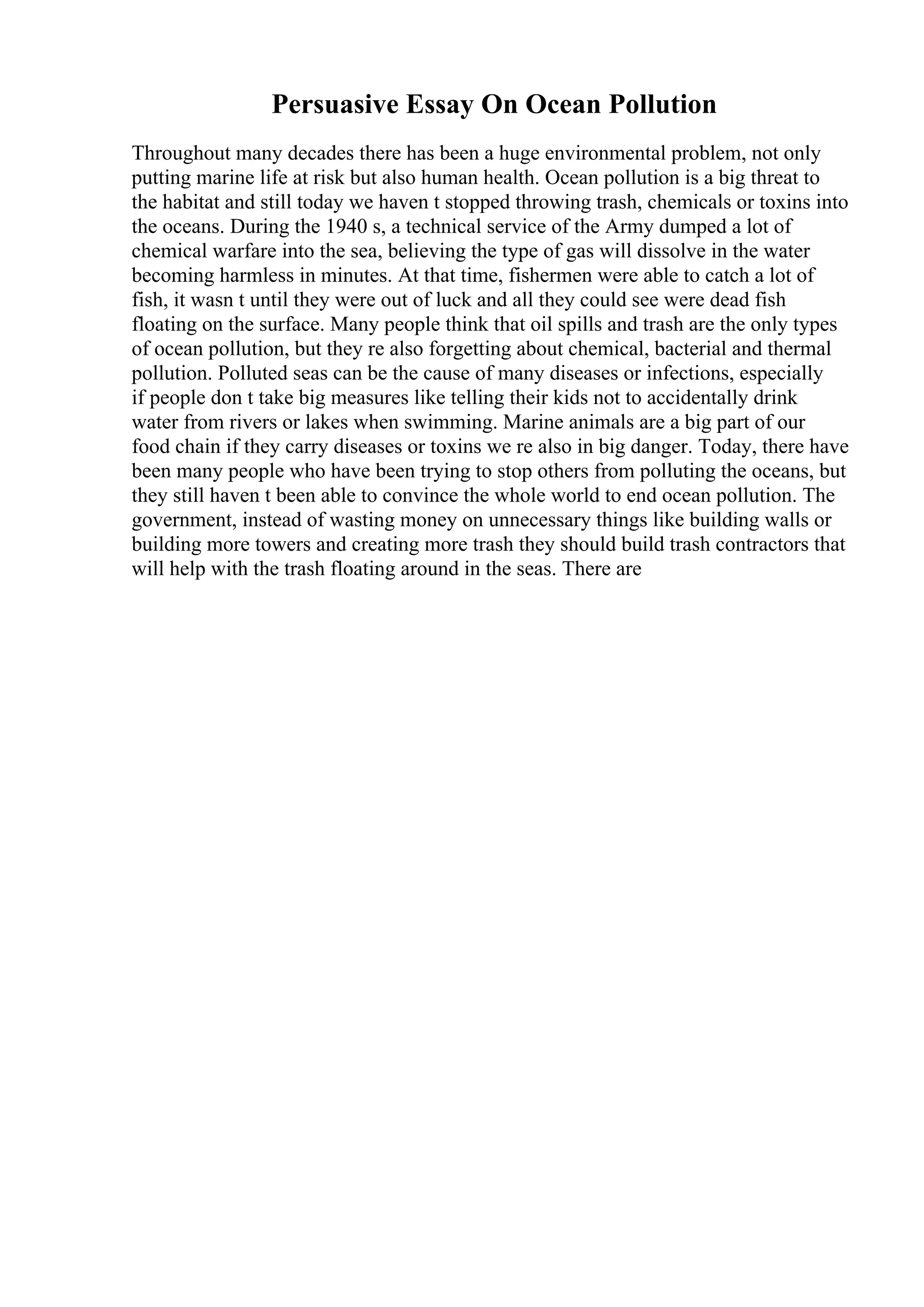 Persuasive Essay On Ocean Pollution
Throughout many decades there has been a huge environmental problem, not only
putting marine life at risk but also human health. Ocean pollution is a big threat to
the habitat and still today we haven t stopped throwing trash, chemicals or toxins into
the oceans. During the 1940 s, a technical service of the Army dumped a lot of
chemical warfare into the sea, believing the type of gas will dissolve in the water
becoming harmless in minutes. At that time, fishermen were able to catch a lot of
fish, it wasn t until they were out of luck and all they could see were dead fish
floating on the surface. Many people think that oil spills and trash are the only types
of ocean pollution, but they re also forgetting about chemical, bacterial and thermal
pollution. Polluted seas can be the cause of many diseases or infections, especially
if people don t take big measures like telling their kids not to accidentally drink
water from rivers or lakes when swimming. Marine animals are a big part of our
food chain if they carry diseases or toxins we re also in big danger. Today, there have
been many people who have been trying to stop others from polluting the oceans, but
they still haven t been able to convince the whole world to end ocean pollution. The
government, instead of wasting money on unnecessary things like building walls or
building more towers and creating more trash they should build trash contractors that
will help with the trash floating around in the seas. There are
 