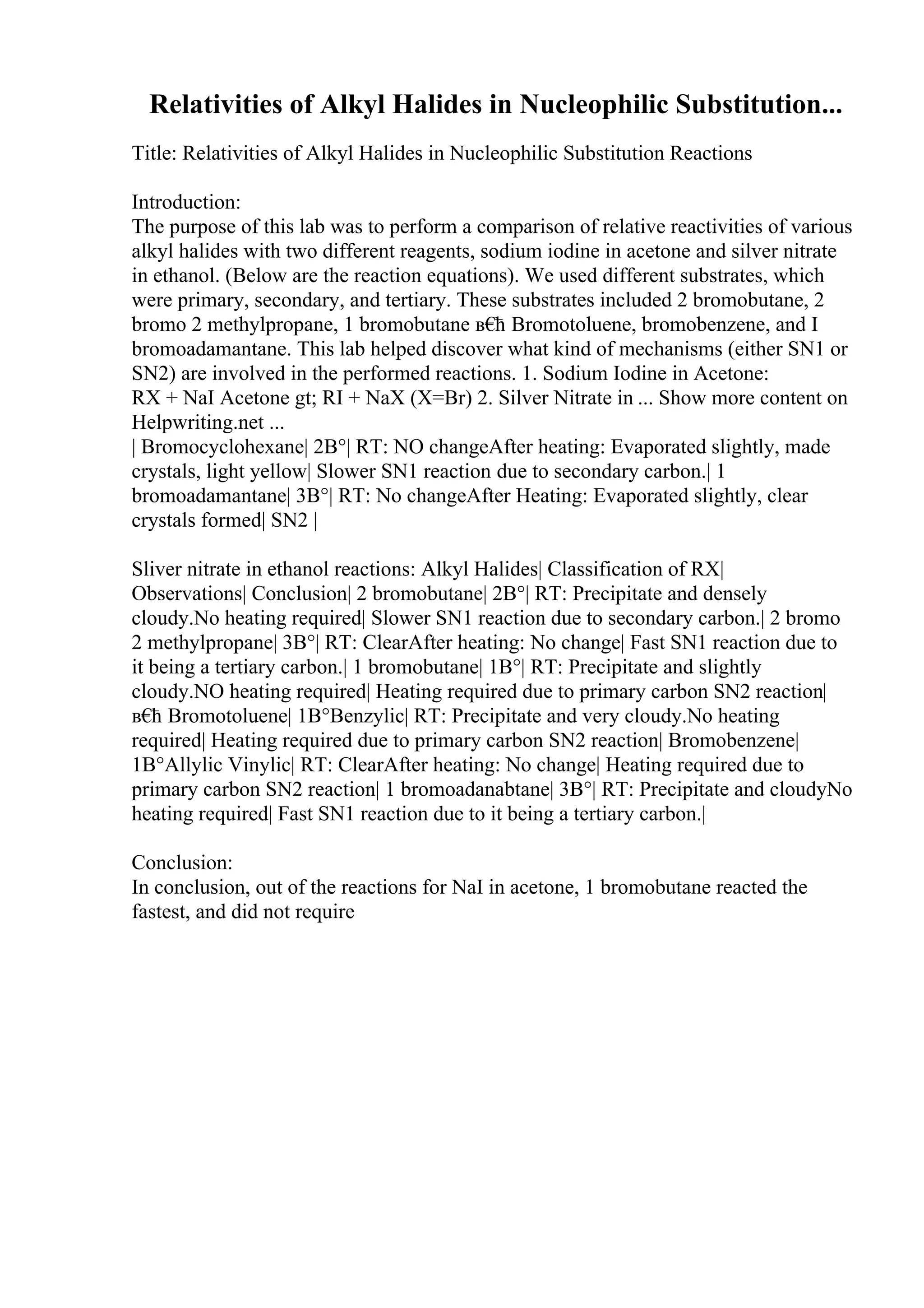 Relativities of Alkyl Halides in Nucleophilic Substitution...
Title: Relativities of Alkyl Halides in Nucleophilic Substitution Reactions
Introduction:
The purpose of this lab was to perform a comparison of relative reactivities of various
alkyl halides with two different reagents, sodium iodine in acetone and silver nitrate
in ethanol. (Below are the reaction equations). We used different substrates, which
were primary, secondary, and tertiary. These substrates included 2 bromobutane, 2
bromo 2 methylpropane, 1 bromobutane в€
ћ Bromotoluene, bromobenzene, and I
bromoadamantane. This lab helped discover what kind of mechanisms (either SN1 or
SN2) are involved in the performed reactions. 1. Sodium Iodine in Acetone:
RX + NaI Acetone gt; RI + NaX (X=Br) 2. Silver Nitrate in ... Show more content on
Helpwriting.net ...
| Bromocyclohexane| 2В°| RT: NO changeAfter heating: Evaporated slightly, made
crystals, light yellow| Slower SN1 reaction due to secondary carbon.| 1
bromoadamantane| 3В°| RT: No changeAfter Heating: Evaporated slightly, clear
crystals formed| SN2 |
Sliver nitrate in ethanol reactions: Alkyl Halides| Classification of RX|
Observations| Conclusion| 2 bromobutane| 2В°| RT: Precipitate and densely
cloudy.No heating required| Slower SN1 reaction due to secondary carbon.| 2 bromo
2 methylpropane| 3В°| RT: ClearAfter heating: No change| Fast SN1 reaction due to
it being a tertiary carbon.| 1 bromobutane| 1В°| RT: Precipitate and slightly
cloudy.NO heating required| Heating required due to primary carbon SN2 reaction|
в€
ћ Bromotoluene| 1В°Benzylic| RT: Precipitate and very cloudy.No heating
required| Heating required due to primary carbon SN2 reaction| Bromobenzene|
1В°Allylic Vinylic| RT: ClearAfter heating: No change| Heating required due to
primary carbon SN2 reaction| 1 bromoadanabtane| 3В°| RT: Precipitate and cloudyNo
heating required| Fast SN1 reaction due to it being a tertiary carbon.|
Conclusion:
In conclusion, out of the reactions for NaI in acetone, 1 bromobutane reacted the
fastest, and did not require
 