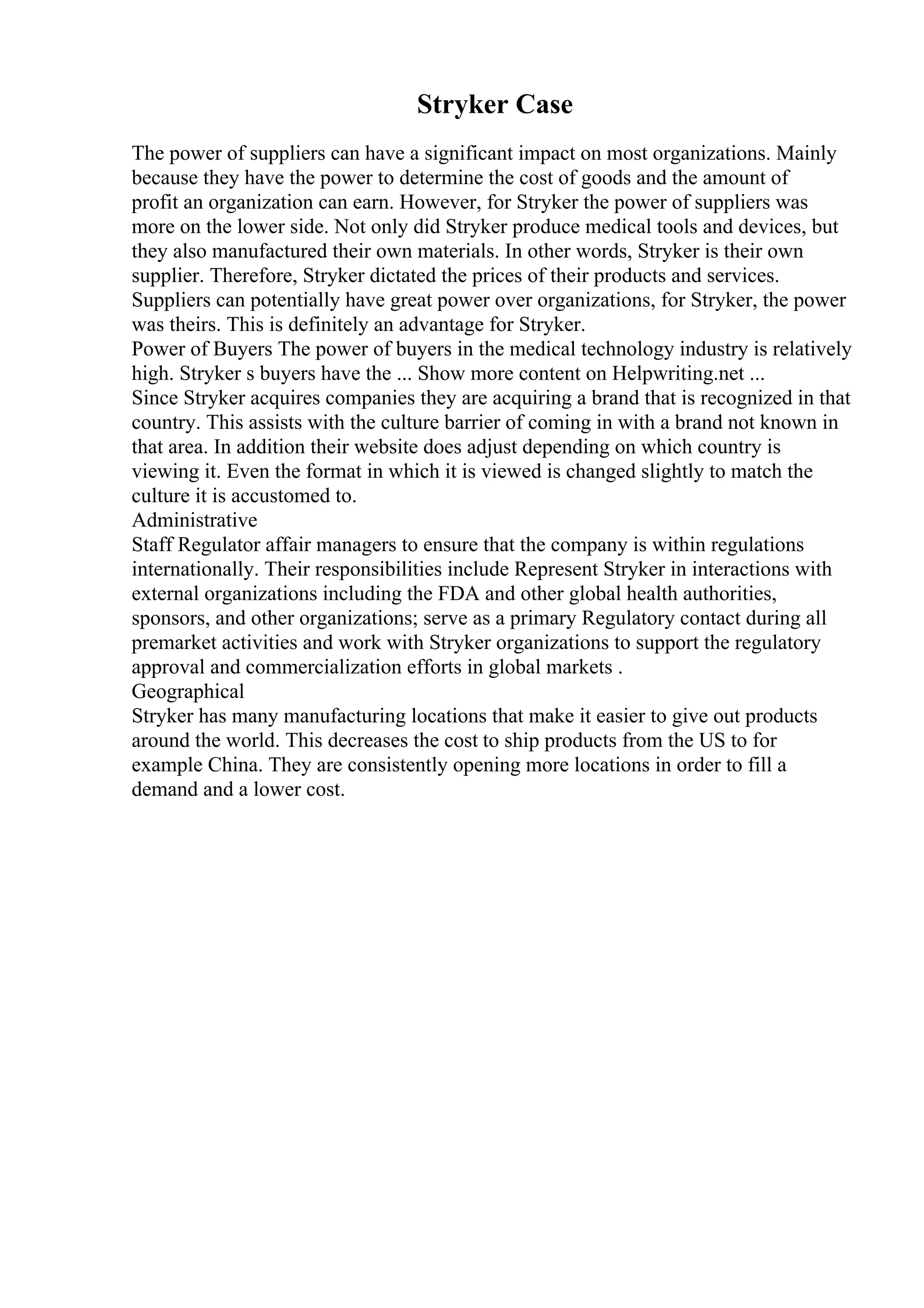 Stryker Case
The power of suppliers can have a significant impact on most organizations. Mainly
because they have the power to determine the cost of goods and the amount of
profit an organization can earn. However, for Stryker the power of suppliers was
more on the lower side. Not only did Stryker produce medical tools and devices, but
they also manufactured their own materials. In other words, Stryker is their own
supplier. Therefore, Stryker dictated the prices of their products and services.
Suppliers can potentially have great power over organizations, for Stryker, the power
was theirs. This is definitely an advantage for Stryker.
Power of Buyers The power of buyers in the medical technology industry is relatively
high. Stryker s buyers have the ... Show more content on Helpwriting.net ...
Since Stryker acquires companies they are acquiring a brand that is recognized in that
country. This assists with the culture barrier of coming in with a brand not known in
that area. In addition their website does adjust depending on which country is
viewing it. Even the format in which it is viewed is changed slightly to match the
culture it is accustomed to.
Administrative
Staff Regulator affair managers to ensure that the company is within regulations
internationally. Their responsibilities include Represent Stryker in interactions with
external organizations including the FDA and other global health authorities,
sponsors, and other organizations; serve as a primary Regulatory contact during all
premarket activities and work with Stryker organizations to support the regulatory
approval and commercialization efforts in global markets .
Geographical
Stryker has many manufacturing locations that make it easier to give out products
around the world. This decreases the cost to ship products from the US to for
example China. They are consistently opening more locations in order to fill a
demand and a lower cost.
 