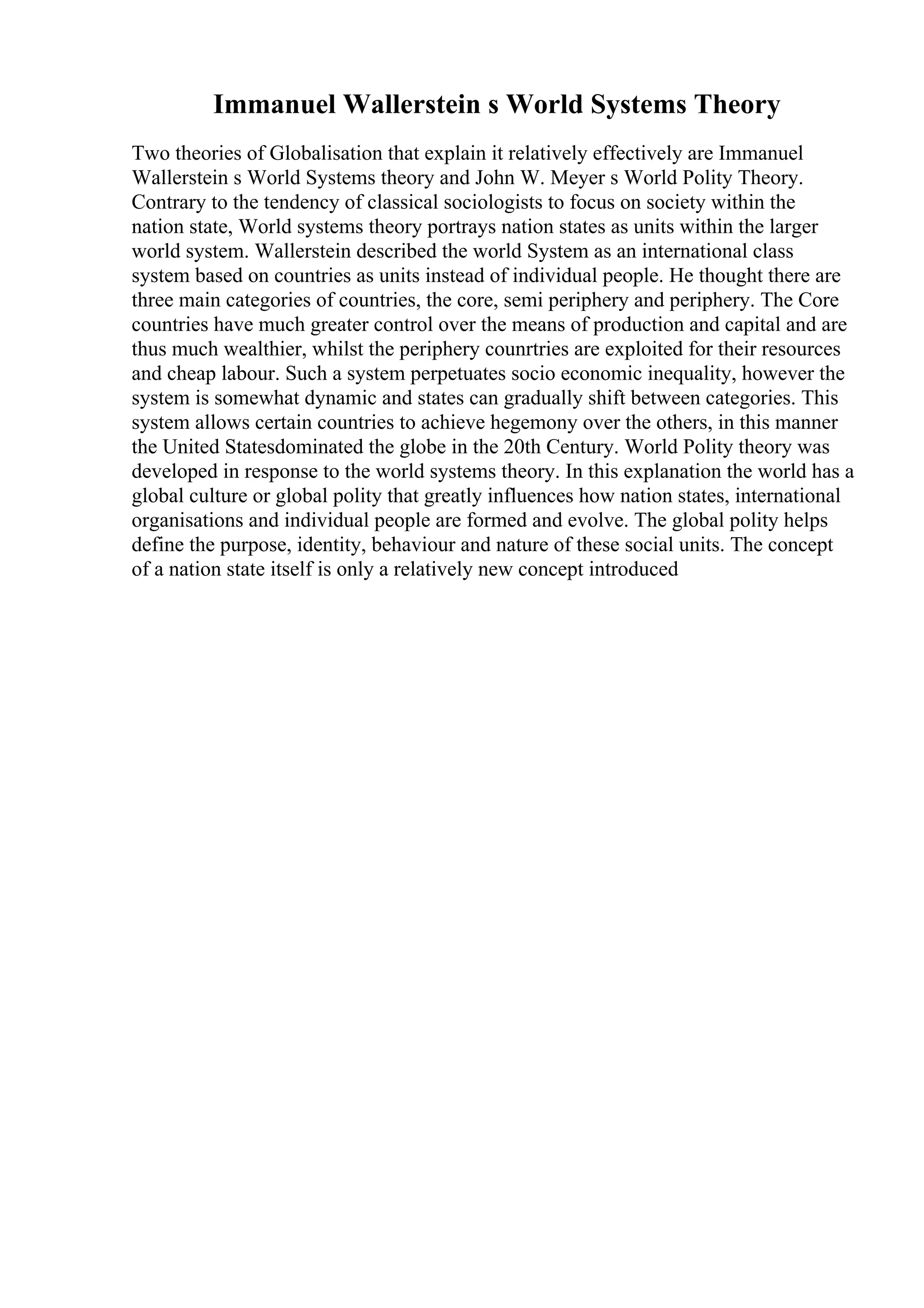 Immanuel Wallerstein s World Systems Theory
Two theories of Globalisation that explain it relatively effectively are Immanuel
Wallerstein s World Systems theory and John W. Meyer s World Polity Theory.
Contrary to the tendency of classical sociologists to focus on society within the
nation state, World systems theory portrays nation states as units within the larger
world system. Wallerstein described the world System as an international class
system based on countries as units instead of individual people. He thought there are
three main categories of countries, the core, semi periphery and periphery. The Core
countries have much greater control over the means of production and capital and are
thus much wealthier, whilst the periphery counrtries are exploited for their resources
and cheap labour. Such a system perpetuates socio economic inequality, however the
system is somewhat dynamic and states can gradually shift between categories. This
system allows certain countries to achieve hegemony over the others, in this manner
the United Statesdominated the globe in the 20th Century. World Polity theory was
developed in response to the world systems theory. In this explanation the world has a
global culture or global polity that greatly influences how nation states, international
organisations and individual people are formed and evolve. The global polity helps
define the purpose, identity, behaviour and nature of these social units. The concept
of a nation state itself is only a relatively new concept introduced
 