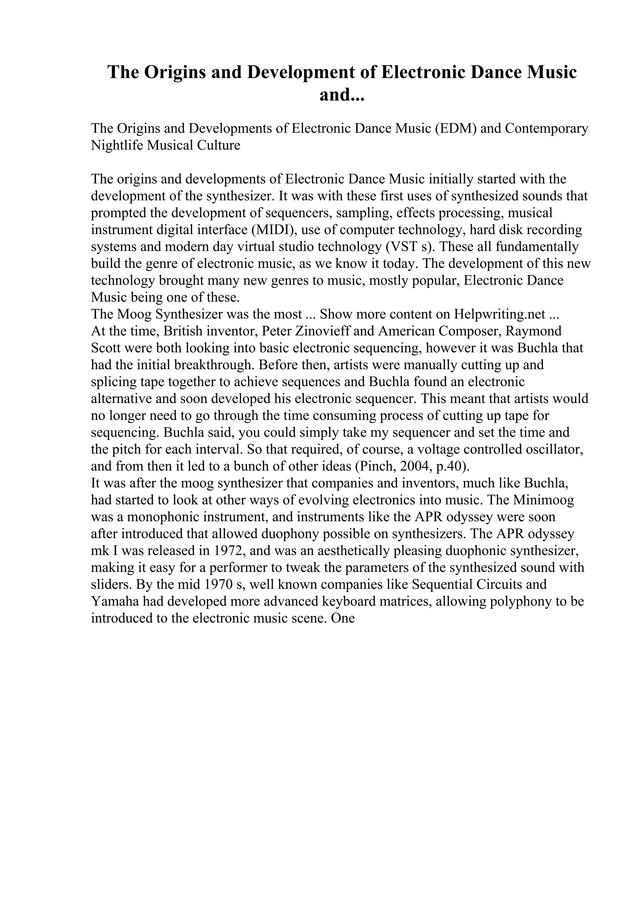 The Origins and Development of Electronic Dance Music
and...
The Origins and Developments of Electronic Dance Music (EDM) and Contemporary
Nightlife Musical Culture
The origins and developments of Electronic Dance Music initially started with the
development of the synthesizer. It was with these first uses of synthesized sounds that
prompted the development of sequencers, sampling, effects processing, musical
instrument digital interface (MIDI), use of computer technology, hard disk recording
systems and modern day virtual studio technology (VST s). These all fundamentally
build the genre of electronic music, as we know it today. The development of this new
technology brought many new genres to music, mostly popular, Electronic Dance
Music being one of these.
The Moog Synthesizer was the most ... Show more content on Helpwriting.net ...
At the time, British inventor, Peter Zinovieff and American Composer, Raymond
Scott were both looking into basic electronic sequencing, however it was Buchla that
had the initial breakthrough. Before then, artists were manually cutting up and
splicing tape together to achieve sequences and Buchla found an electronic
alternative and soon developed his electronic sequencer. This meant that artists would
no longer need to go through the time consuming process of cutting up tape for
sequencing. Buchla said, you could simply take my sequencer and set the time and
the pitch for each interval. So that required, of course, a voltage controlled oscillator,
and from then it led to a bunch of other ideas (Pinch, 2004, p.40).
It was after the moog synthesizer that companies and inventors, much like Buchla,
had started to look at other ways of evolving electronics into music. The Minimoog
was a monophonic instrument, and instruments like the APR odyssey were soon
after introduced that allowed duophony possible on synthesizers. The APR odyssey
mk I was released in 1972, and was an aesthetically pleasing duophonic synthesizer,
making it easy for a performer to tweak the parameters of the synthesized sound with
sliders. By the mid 1970 s, well known companies like Sequential Circuits and
Yamaha had developed more advanced keyboard matrices, allowing polyphony to be
introduced to the electronic music scene. One
 
