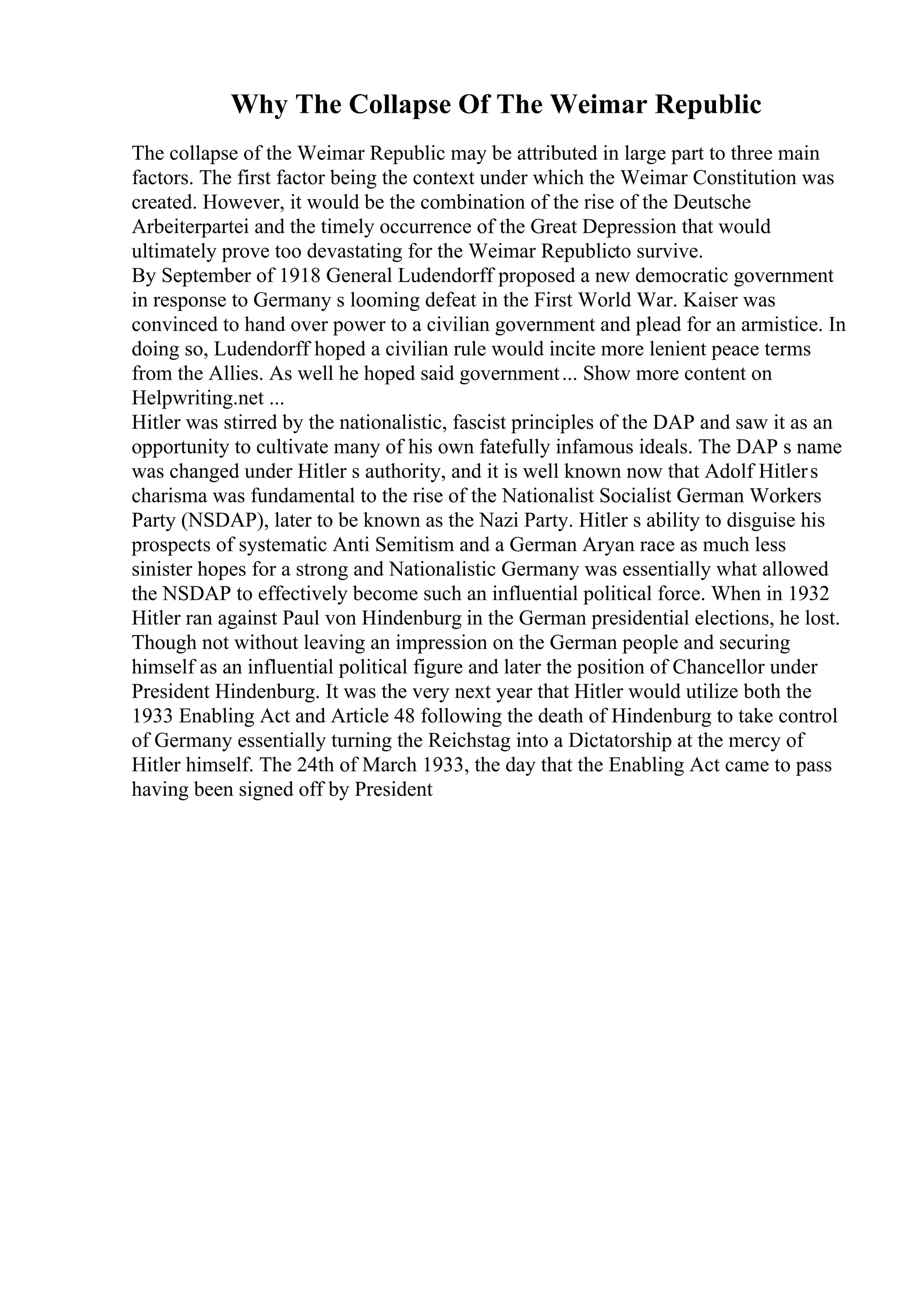 Why The Collapse Of The Weimar Republic
The collapse of the Weimar Republic may be attributed in large part to three main
factors. The first factor being the context under which the Weimar Constitution was
created. However, it would be the combination of the rise of the Deutsche
Arbeiterpartei and the timely occurrence of the Great Depression that would
ultimately prove too devastating for the Weimar Republicto survive.
By September of 1918 General Ludendorff proposed a new democratic government
in response to Germany s looming defeat in the First World War. Kaiser was
convinced to hand over power to a civilian government and plead for an armistice. In
doing so, Ludendorff hoped a civilian rule would incite more lenient peace terms
from the Allies. As well he hoped said government... Show more content on
Helpwriting.net ...
Hitler was stirred by the nationalistic, fascist principles of the DAP and saw it as an
opportunity to cultivate many of his own fatefully infamous ideals. The DAP s name
was changed under Hitler s authority, and it is well known now that Adolf Hitlers
charisma was fundamental to the rise of the Nationalist Socialist German Workers
Party (NSDAP), later to be known as the Nazi Party. Hitler s ability to disguise his
prospects of systematic Anti Semitism and a German Aryan race as much less
sinister hopes for a strong and Nationalistic Germany was essentially what allowed
the NSDAP to effectively become such an influential political force. When in 1932
Hitler ran against Paul von Hindenburg in the German presidential elections, he lost.
Though not without leaving an impression on the German people and securing
himself as an influential political figure and later the position of Chancellor under
President Hindenburg. It was the very next year that Hitler would utilize both the
1933 Enabling Act and Article 48 following the death of Hindenburg to take control
of Germany essentially turning the Reichstag into a Dictatorship at the mercy of
Hitler himself. The 24th of March 1933, the day that the Enabling Act came to pass
having been signed off by President
 