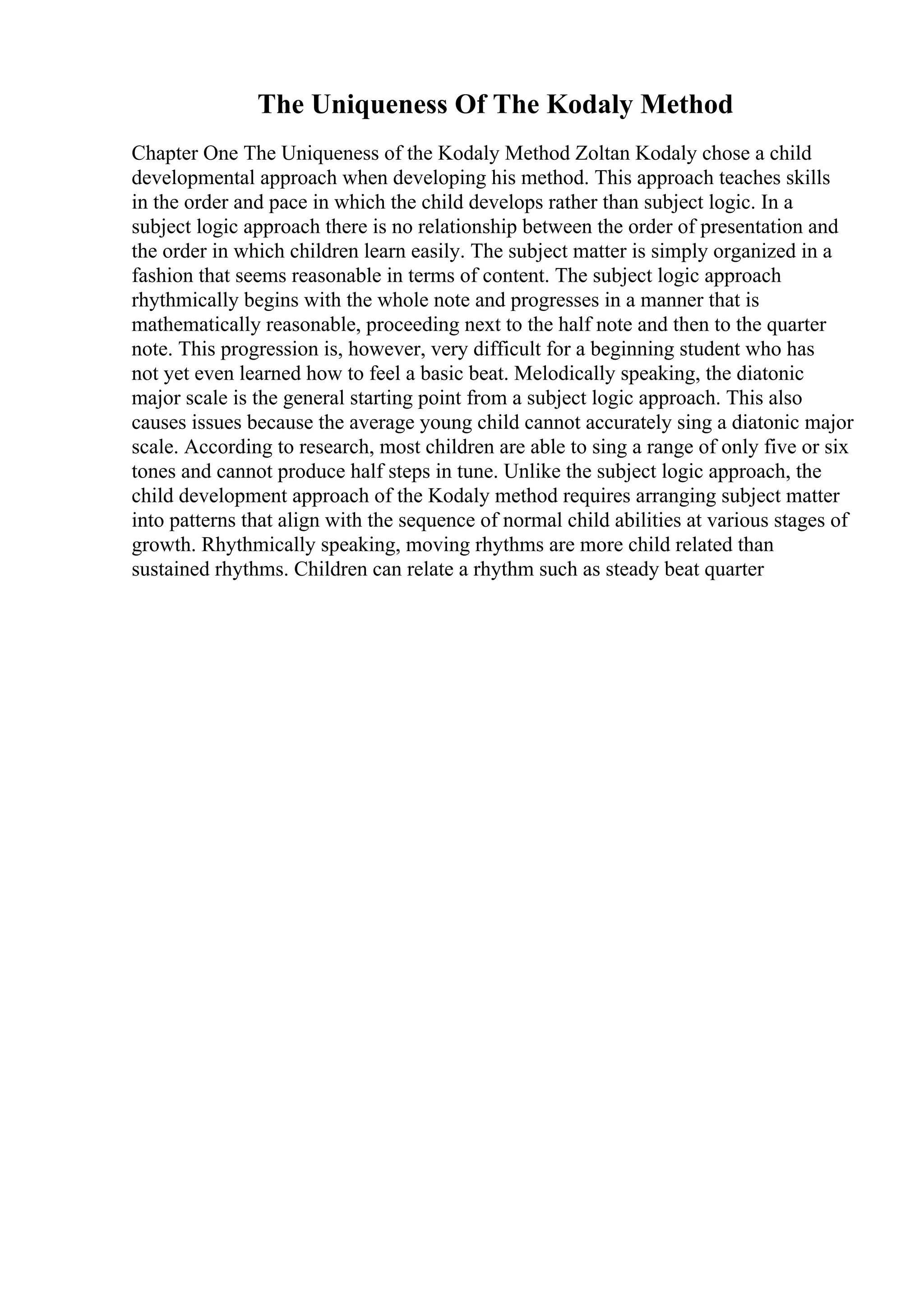 The Uniqueness Of The Kodaly Method
Chapter One The Uniqueness of the Kodaly Method Zoltan Kodaly chose a child
developmental approach when developing his method. This approach teaches skills
in the order and pace in which the child develops rather than subject logic. In a
subject logic approach there is no relationship between the order of presentation and
the order in which children learn easily. The subject matter is simply organized in a
fashion that seems reasonable in terms of content. The subject logic approach
rhythmically begins with the whole note and progresses in a manner that is
mathematically reasonable, proceeding next to the half note and then to the quarter
note. This progression is, however, very difficult for a beginning student who has
not yet even learned how to feel a basic beat. Melodically speaking, the diatonic
major scale is the general starting point from a subject logic approach. This also
causes issues because the average young child cannot accurately sing a diatonic major
scale. According to research, most children are able to sing a range of only five or six
tones and cannot produce half steps in tune. Unlike the subject logic approach, the
child development approach of the Kodaly method requires arranging subject matter
into patterns that align with the sequence of normal child abilities at various stages of
growth. Rhythmically speaking, moving rhythms are more child related than
sustained rhythms. Children can relate a rhythm such as steady beat quarter
 
