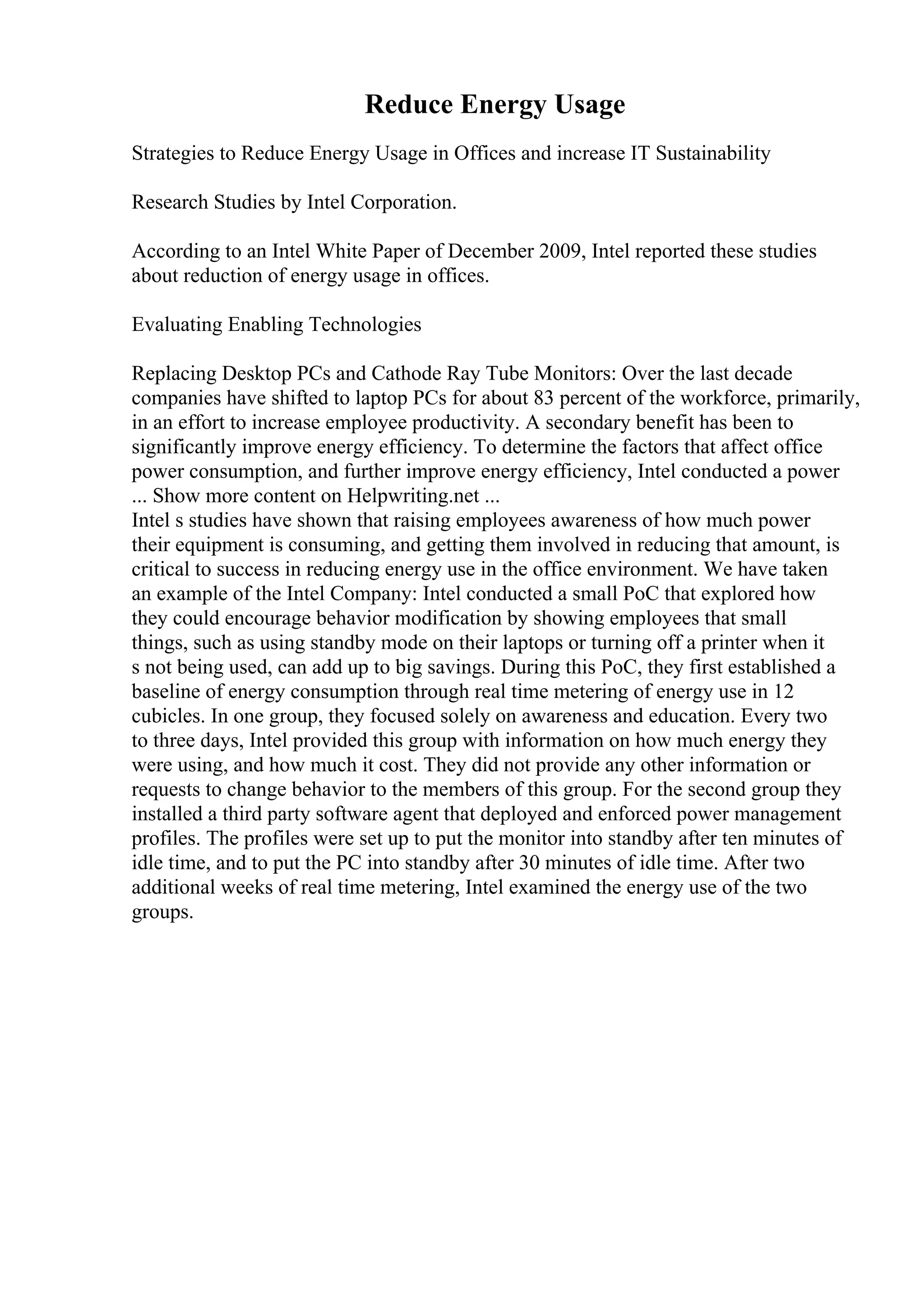Reduce Energy Usage
Strategies to Reduce Energy Usage in Offices and increase IT Sustainability
Research Studies by Intel Corporation.
According to an Intel White Paper of December 2009, Intel reported these studies
about reduction of energy usage in offices.
Evaluating Enabling Technologies
Replacing Desktop PCs and Cathode Ray Tube Monitors: Over the last decade
companies have shifted to laptop PCs for about 83 percent of the workforce, primarily,
in an effort to increase employee productivity. A secondary benefit has been to
significantly improve energy efficiency. To determine the factors that affect office
power consumption, and further improve energy efficiency, Intel conducted a power
... Show more content on Helpwriting.net ...
Intel s studies have shown that raising employees awareness of how much power
their equipment is consuming, and getting them involved in reducing that amount, is
critical to success in reducing energy use in the office environment. We have taken
an example of the Intel Company: Intel conducted a small PoC that explored how
they could encourage behavior modification by showing employees that small
things, such as using standby mode on their laptops or turning off a printer when it
s not being used, can add up to big savings. During this PoC, they first established a
baseline of energy consumption through real time metering of energy use in 12
cubicles. In one group, they focused solely on awareness and education. Every two
to three days, Intel provided this group with information on how much energy they
were using, and how much it cost. They did not provide any other information or
requests to change behavior to the members of this group. For the second group they
installed a third party software agent that deployed and enforced power management
profiles. The profiles were set up to put the monitor into standby after ten minutes of
idle time, and to put the PC into standby after 30 minutes of idle time. After two
additional weeks of real time metering, Intel examined the energy use of the two
groups.
 
