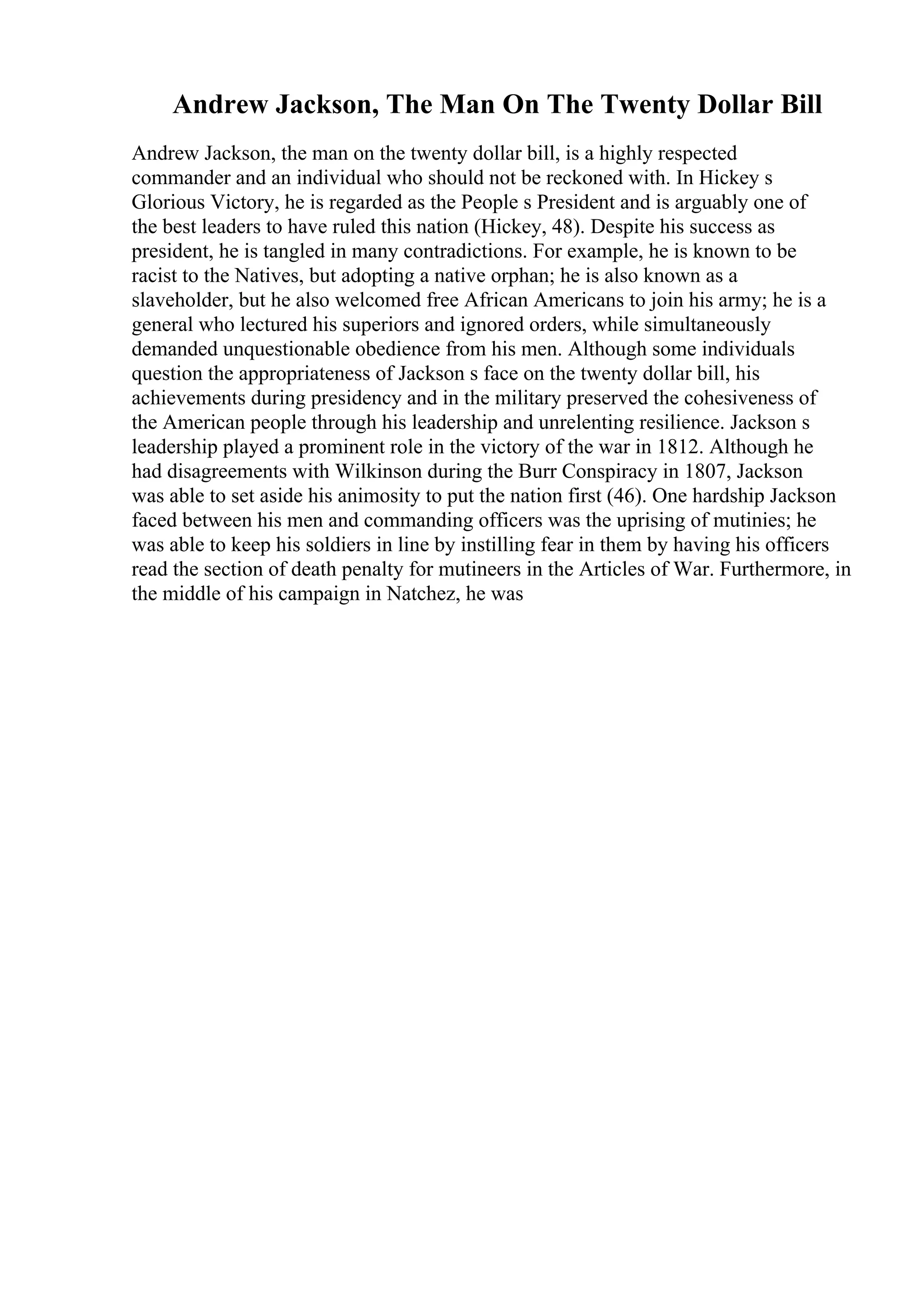 Andrew Jackson, The Man On The Twenty Dollar Bill
Andrew Jackson, the man on the twenty dollar bill, is a highly respected
commander and an individual who should not be reckoned with. In Hickey s
Glorious Victory, he is regarded as the People s President and is arguably one of
the best leaders to have ruled this nation (Hickey, 48). Despite his success as
president, he is tangled in many contradictions. For example, he is known to be
racist to the Natives, but adopting a native orphan; he is also known as a
slaveholder, but he also welcomed free African Americans to join his army; he is a
general who lectured his superiors and ignored orders, while simultaneously
demanded unquestionable obedience from his men. Although some individuals
question the appropriateness of Jackson s face on the twenty dollar bill, his
achievements during presidency and in the military preserved the cohesiveness of
the American people through his leadership and unrelenting resilience. Jackson s
leadership played a prominent role in the victory of the war in 1812. Although he
had disagreements with Wilkinson during the Burr Conspiracy in 1807, Jackson
was able to set aside his animosity to put the nation first (46). One hardship Jackson
faced between his men and commanding officers was the uprising of mutinies; he
was able to keep his soldiers in line by instilling fear in them by having his officers
read the section of death penalty for mutineers in the Articles of War. Furthermore, in
the middle of his campaign in Natchez, he was
 