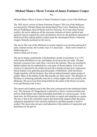 Michael Mann s Movie Version of James Fenimore Cooper
s...
Michael Mann s Movie Version of James Fenimore Cooper s Last of the Mohicans
The 1992 movie version of James Fenimore Cooper s The Last of the Mohicans
was directed by Michael Mann and starred Daniel Day Lewis, Madeleine Stowe,
Steven Waddington, Russell Means and Eric Schweig. As an epic about human
conflict, the movie addresses all the necessary elements of social, political and
spiritual concern required for such a production; however, the grandiose spectacle of
Hollywood film making abilities cannot mask the stereotypical Native American
imagery blatantly portrayed in this movie.
The movie The Last of the Mohicans in certain respects is an accurate portrayal of
early colonial society, but in many ways it is inaccurate. ... Show more content on
Helpwriting.net ...
Need to finish rest of story....
The movie begins symbolically with drumbeats similar to heartbeats. It is 1757,
with French and British at war, and Indians involved on the two sides. The plot
basically concerns Cora s and Alice s arrival in the colonies. They are escorted by
British soldiers but are ambushed by a war party of Huron Indians. First of all,
whatever is depicted by the media can provide a lasting and pervasive impression.
Huron Indians were generally peaceful people. Furthermore, while the Huron
fought regularly with the Iroquois, they did not indiscriminately attack groups of
people. Many of the Indians in the film actually are white actors. The character of
Hawkeye is confusing culturally since he is a white trapper who was raised by the
Mohicans. He saves Cora from being killed by the leader of the Huron war party.
Cora and Hawkeye fall in love.
The canoes and weapons used in the film were constructed in the traditional Indian
way. The character of Chingachgook is played by a Native American Indian and
activist. Both Indians and whites participate peacefully in a lacrosse game. At the
same time, the film portrays Indians and whites as equals and mingling as a group.
The fact is that in the colonialist context that historically shaped settler discourse,
indigenous populations were routinely defined as a problem people in need of
control. The movie does not give and indication of the relations of superiority and
dominance on the part of
 