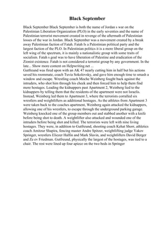 Black September
Black September Black September is both the name of Jordan s war on the
Palestinian Liberation Organization (PLO) in the early seventies and the name of
Palestinian terrorist movement created in revenge of the aftermath of Palestinian
losses of the war in Jordan. Black September was a movement created by a break
away Palestinian faction of Fatah. Fatah Is a Palestinian political party and the
largest faction of the PLO. In Palestinian politics it is a more liberal group on the
left wing of the spectrum, it is mainly a nationalistic group with some traits of
socialism. Fatah s goal was to have liberation of Palestine and eradication of the
Zionist existence. Fatah is not considered a terrorist group by any government. In the
late... Show more content on Helpwriting.net ...
Gutfreund was fired upon with an AK 47 nearly cutting him in half but his actions
saved his roommate, coach Tuvia Sokolovsky, and gave him enough time to smash a
window and escape. Wrestling coach Moche Weinberg fought back against the
intruders, who shot him through his cheek and then forced him to help them find
more hostages. Leading the kidnappers past Apartment 2, Weinberg lied to the
kidnappers by telling them that the residents of the apartment were not Israelis.
Instead, Weinberg led them to Apartment 3, where the terrorists corralled six
wrestlers and weightlifters as additional hostages. As the athletes from Apartment 3
were taken back to the coaches apartment, Weinberg again attacked the kidnappers,
allowing one of his wrestlers, to escape through the underground parking garage.
Weinberg knocked one of the group members out and stabbed another with a knife
before being shot to death. A weightlifter also attacked and wounded one of the
intruders before being shot and killed. The terrorists were left with nine living
hostages. They were, in addition to Gutfreund, shooting coach Kehat Shorr, athletics
coach Amitzur Shapira, fencing master Andre Spitzer, weightlifting judge Yakov
Springer, wrestlers Eliezer Halfin and Mark Slavin, and weightlifters David Berger
and Ze ev Friedman. Gutfreund, physically the largest of the hostages, was tied to a
chair. The rest were lined up four apiece on the two beds in Springer
 