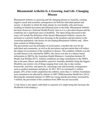Rheumatoid Arthritis Is A Growing And Life- Changing
Disease
Rheumatoid Arthritis is a growing and life changing disease in Australia, creating
negative social and economic consequences for both the individual patient and
society. A disorder in which the body attacks its own healthy cells and tissues
resulting in limited movement and inflamed joints in the body. Rheumatoid Arthritis
has been chosen as a National Health Priority Area as it is a prevalent disease and the
conditions are a significant cause of disability. The topics being discussed in this
essay will include the definition of the disease Rheumatoid Arthritis: reasons for
inclusion as a priority health issue focusing on the incidence and prevalence in the
Australian population, risk factors for developing Rheumatoid Arthritis and... Show
more content on Helpwriting.net ...
The government uses the principles of social justice, considers the cost for the
individual and community, as well as the prevalence and prevention that will reduce
the impact of occurrences of the condition or disease. The condition Arthritis was the
seventh disease to be selected by NHPA, this choice was due to evidence based
information in 2002 by the Australian Health Ministers ( Australian Institute Of
Health And Welfare,2017). Arthritis conditions are large contributors to the NHPA
due to the pain, illness, and disability caused in Australia, disability being the biggest.
Disability can restrict a lot of things ranging from work, day to day routine,
housework, activities, and sports etc, increasing costs and economic consequences
such as medical treatments and physio. In 2011 2012 an estimated 6.1 million
people, 28% of the world s population has arthritis, more than 3.1 million Australians
were estimated to be affected by arthritis in 2007 2008(Australias Health Gov,2013).
Showing the estimated statistics in 2008 was wrong and the prevalence increased by
3 million, the prevention of this condition from 2008 was not successful.
A risk factor is any aspect, individual or exposure of a single being that increases the
likelihood of developing a
 