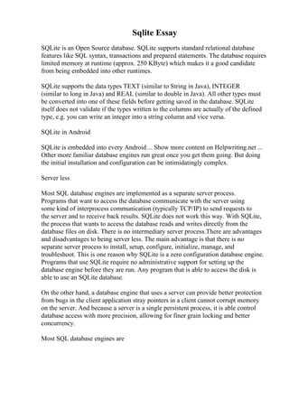Sqlite Essay
SQLite is an Open Source database. SQLite supports standard relational database
features like SQL syntax, transactions and prepared statements. The database requires
limited memory at runtime (approx. 250 KByte) which makes it a good candidate
from being embedded into other runtimes.
SQLite supports the data types TEXT (similar to String in Java), INTEGER
(similar to long in Java) and REAL (similar to double in Java). All other types must
be converted into one of these fields before getting saved in the database. SQLite
itself does not validate if the types written to the columns are actually of the defined
type, e.g. you can write an integer into a string column and vice versa.
SQLite in Android
SQLite is embedded into every Android ... Show more content on Helpwriting.net ...
Other more familiar database engines run great once you get them going. But doing
the initial installation and configuration can be intimidatingly complex.
Server less
Most SQL database engines are implemented as a separate server process.
Programs that want to access the database communicate with the server using
some kind of interprocess communication (typically TCP/IP) to send requests to
the server and to receive back results. SQLite does not work this way. With SQLite,
the process that wants to access the database reads and writes directly from the
database files on disk. There is no intermediary server process.There are advantages
and disadvantages to being server less. The main advantage is that there is no
separate server process to install, setup, configure, initialize, manage, and
troubleshoot. This is one reason why SQLite is a zero configuration database engine.
Programs that use SQLite require no administrative support for setting up the
database engine before they are run. Any program that is able to access the disk is
able to use an SQLite database.
On the other hand, a database engine that uses a server can provide better protection
from bugs in the client application stray pointers in a client cannot corrupt memory
on the server. And because a server is a single persistent process, it is able control
database access with more precision, allowing for finer grain locking and better
concurrency.
Most SQL database engines are
 
