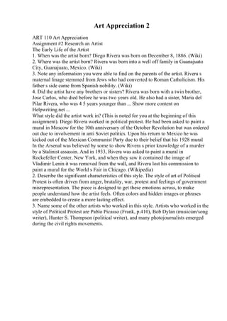 Art Appreciation 2
ART 110 Art Appreciation
Assignment #2 Research an Artist
The Early Life of the Artist
1. When was the artist born? Diego Rivera was born on December 8, 1886. (Wiki)
2. Where was the artist born? Rivera was born into a well off family in Guanajuato
City, Guanajuato, Mexico. (Wiki)
3. Note any information you were able to find on the parents of the artist. Rivera s
maternal linage stemmed from Jews who had converted to Roman Catholicism. His
father s side came from Spanish nobility. (Wiki)
4. Did the artist have any brothers or sisters? Rivera was born with a twin brother,
Jose Carlos, who died before he was two years old. He also had a sister, Maria del
Pilar Rivera, who was 4 5 years younger than ... Show more content on
Helpwriting.net ...
What style did the artist work in? (This is noted for you at the beginning of this
assignment). Diego Rivera worked in political protest. He had been asked to paint a
mural in Moscow for the 10th anniversary of the October Revolution but was ordered
out due to involvement in anti Soviet politics. Upon his return to Mexico he was
kicked out of the Mexican Communist Party due to their belief that his 1928 mural
In the Arsenal was believed by some to show Rivera s prior knowledge of a murder
by a Stalinist assassin. And in 1933, Rivera was asked to paint a mural in
Rockefeller Center, New York, and when they saw it contained the image of
Vladimir Lenin it was removed from the wall, and Rivera lost his commission to
paint a mural for the World s Fair in Chicago. (Wikipedia)
2. Describe the significant characteristics of this style. The style of art of Political
Protest is often driven from anger, brutality, war, protest and feelings of government
misrepresentation. The piece is designed to get these emotions across, to make
people understand how the artist feels. Often colors and hidden images or phrases
are embedded to create a more lasting effect.
3. Name some of the other artists who worked in this style. Artists who worked in the
style of Political Protest are Pablo Picasso (Frank, p.410), Bob Dylan (musician/song
writer), Hunter S. Thompson (political writer), and many photojournalists emerged
during the civil rights movements.
 