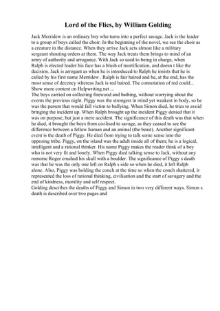 Lord of the Flies, by William Golding
Jack Merridew is an ordinary boy who turns into a perfect savage. Jack is the leader
to a group of boys called the choir. In the beginning of the novel, we see the choir as
a creature in the distance. When they arrive Jack acts almost like a military
sergeant shouting orders at them. The way Jack treats them brings to mind of an
army of authority and arrogance. With Jack so used to being in charge, when
Ralph is elected leader his face has a blush of mortification, and doesn t like the
decision. Jack is arrogant as when he is introduced to Ralph he insists that he is
called by his first name Merridew . Ralph is fair haired and he, at the end, has the
most sense of decency whereas Jack is red haired. The connotation of red could...
Show more content on Helpwriting.net ...
The boys carried on collecting firewood and bathing, without worrying about the
events the previous night. Piggy was the strongest in mind yet weakest in body, so he
was the person that would fall victim to bullying. When Simon died, he tries to avoid
bringing the incident up. When Ralph brought up the incident Piggy denied that it
was on purpose, but just a mere accident. The significance of this death was that when
he died, it brought the boys from civilised to savage, as they ceased to see the
difference between a fellow human and an animal (the beast). Another significant
event is the death of Piggy. He died from trying to talk some sense into the
opposing tribe. Piggy, on the island was the adult inside all of them; he is a logical,
intelligent and a rational thinker. His name Piggy makes the reader think of a boy
who is not very fit and lonely. When Piggy died talking sense to Jack, without any
remorse Roger crushed his skull with a boulder. The significance of Piggy s death
was that he was the only one left on Ralph s side so when he died, it left Ralph
alone. Also, Piggy was holding the conch at the time so when the conch shattered, it
represented the loss of rational thinking, civilisation and the start of savagery and the
end of kindness, morality and self respect.
Golding describes the deaths of Piggy and Simon in two very different ways. Simon s
death is described over two pages and
 