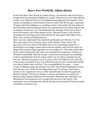 Brave New World By Aldous Huxley
In the book Brave New World, by Aldous Huxley, the character John the Savage is
brought from his homeland of Malpais to London. When he arrives he finds that this
world is very different from his own. Saddened and angered by the injustice of the
society, he attempts to isolate himself from the world. John the Savage s experience
of being exiled from Malpais was enriching in that it showed him the true nature of
the Other Place and alienating in that he was separated from his culture and not able
to integrate into the new one. This illuminates the meaning of the work in that it
shows the negative side of the utopian society. John the Savage s exile from his
homeland was enriching in that it showed him the true nature of the Other Place....
Show more content on Helpwriting.net ...
Don t you even understand what manhood and freedom are? (Huxley 212 213)
This quote shows how he became aware of the injustice of the system. His
discovery of the true nature of the Other Place was an enriching experience. It
allowed him to no longer wonder about what the outside world was like and to no
longer hold an idea in high regard that was not worthy of it. The truth is better than
the lie and in learning the truth, John was enriched by his experience of being cut
off from his homeland. John the Savage s exile from his homeland was alienating
in that it separated him from his culture and he was not able to integrate into the
new one. John the Savage grew up in a society with very different views from that
of the society in London. It was very difficult for him to not be around other people
who shared similar ideas with him. This is exemplified by the quote ... Listen,
Lenina; in Malpais people get married. Get what? The irritation had begun to creep
back into her voice. What was he talking about now? For always. They make a
promise to live together for always. What a horrible idea! Lenina was genuinely
shocked. (Huxley 191) He was unable to connect with anyone on a deep level
because of this intrinsic difference between them. Therefore, this experience was
alienating for him because he was set apart from the rest of the society. The
experience was so alienating that John the Savage removed himself from the society
around him. I shall go away
 