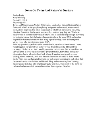 Notes On Twins And Nature Vs Nurture
Darian Rader
Kelly Fielding
August 21, 2014
Psychology 101
Twins and Nature versus Nurture What makes identical or fraternal twins different
from each other? A few people might say it depends on how their parents raised
them, others might say that other forces such as what traits personality wise, they
inherited from their family could have an effect on their way they are. This in so
many words in called Nature versus Nurture. This is an interesting concept, especially
involving twins and their behaviors, because they have the same DNA and studies
might show better results rather than using regular siblings, with different genes
versus twins who have the same exact DNA.
From my personal experience as an identical twin, my sister Alexandra and I were
raised together our entire lives and we would do anything to be different from
each other. If she cut her hair I would grow mine out, etcetera. Our personalities are
very different as well, we had the same group of friends, but we had hardly any
classes together in idle school and high school. I was into sports such as cross
country, tennis and track, Alex was into her art classes and liked to make people
laugh. There was another set of twins in our high school so similar to each other that
their names were even Brittani and Brandi. They had the same style of clothing,
hairstyles and didn t do a lot of extracurricular activities. This is out of the norm for
twin studies because their parents both raised them together. So what
 