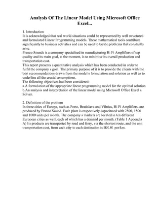 Analysis Of The Linear Model Using Microsoft Office
Excel...
1. Introduction
It is acknowledged that real world situations could be represented by well structured
and formulated Linear Programming models. These mathematical tools contribute
significantly to business activities and can be used to tackle problems that constantly
arise.
Franco Sounds is a company specialised in manufacturing Hi Fi Amplifiers of top
quality and its main goal, at the moment, is to minimise its overall production and
transportation cost.
This report presents a quantitative analysis which has been conducted in order to
fulfil the company s goal. The primary purpose of it is to provide the clients with the
best recommendations drawn from the model s formulation and solution as well as to
underline all the crucial assumptions.
The following objectives had been considered:
a.A formulation of the appropriate linear programming model for the optimal solution
b.An analysis and interpretation of the linear model using Microsoft Office Excel s
Solver.
2. Definition of the problem
In three cities of Europe, such as Porto, Bratislava and Vilnius, Hi Fi Amplifiers, are
produced by Franco Sound. Each plant is respectively capacitated with 2500, 1500
and 1000 units per month. The company s markets are located in ten different
European cities as well, each of which has a demand per month. (Table 1 Appendix
A) Its products are transported by road and ferry, via the shortest route, and the unit
transportation cost, from each city to each destination is ВЈ0.01 per/km.
 