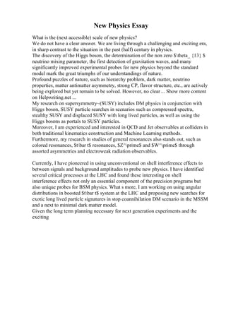 New Physics Essay
What is the (next accessible) scale of new physics?
We do not have a clear answer. We are living through a challenging and exciting era,
in sharp contrast to the situation in the past (half) century in physics.
The discovery of the Higgs boson, the determination of the non zero $theta_ {13} $
neutrino mixing parameter, the first detection of gravitation waves, and many
significantly improved experimental probes for new physics beyond the standard
model mark the great triumphs of our understandings of nature.
Profound puzzles of nature, such as hierarchy problem, dark matter, neutrino
properties, matter antimatter asymmetry, strong CP, flavor structure, etc., are actively
being explored but yet remain to be solved. However, no clear ... Show more content
on Helpwriting.net ...
My research on supersymmetry~(SUSY) includes DM physics in conjunction with
Higgs boson, SUSY particle searches in scenarios such as compressed spectra,
stealthy SUSY and displaced SUSY with long lived particles, as well as using the
Higgs bosons as portals to SUSY particles.
Moreover, I am experienced and interested in QCD and Jet observables at colliders in
both traditional kinematics construction and Machine Learning methods.
Furthermore, my research in studies of general resonances also stands out, such as
colored resonances, $tbar t$ resonances, $Z^prime$ and $W^prime$ through
assorted asymmetries and electroweak radiation observables.
Currently, I have pioneered in using unconventional on shell interference effects to
between signals and background amplitudes to probe new physics. I have identified
several critical processes at the LHC and found these interesting on shell
interference effects not only an essential component of the precision programs but
also unique probes for BSM physics. What s more, I am working on using angular
distributions in boosted $tbar t$ system at the LHC and proposing new searches for
exotic long lived particle signatures in stop coannihilation DM scenario in the MSSM
and a next to minimal dark matter model.
Given the long term planning necessary for next generation experiments and the
exciting
 
