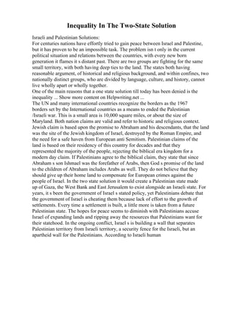 Inequality In The Two-State Solution
Israeli and Palestinian Solutions:
For centuries nations have effortly tried to gain peace between Israel and Palestine,
but it has proven to be an impossible task. The problem isn t only in the current
political situation and relations between the countries, with every new born
generation it flames it s distant past. There are two groups are fighting for the same
small territory, with both having deep ties to the land. The states both having
reasonable argument, of historical and religious background, and within confines, two
nationally distinct groups, who are divided by language, culture, and history, cannot
live wholly apart or wholly together.
One of the main reasons that a one state solution till today has been denied is the
inequality ... Show more content on Helpwriting.net ...
The UN and many international countries recognize the borders as the 1967
borders set by the International countries as a means to ended the Palestinian
/Israeli war. This is a small area is 10,000 square miles, or about the size of
Maryland. Both nation claims are valid and refer to historic and religious context.
Jewish claim is based upon the promise to Abraham and his descendants, that the land
was the site of the Jewish kingdom of Israel, destroyed by the Roman Empire, and
the need for a safe haven from European anti Semitism. Palestinian claims of the
land is based on their residency of this country for decades and that they
represented the majority of the people, rejecting the biblical era kingdom for a
modern day claim. If Palestinians agree to the biblical claim, they state that since
Abraham s son Ishmael was the forefather of Arabs, then God s promise of the land
to the children of Abraham includes Arabs as well. They do not believe that they
should give up their home land to compensate for European crimes against the
people of Israel. In the two state solution it would create a Palestinian state made
up of Gaza, the West Bank and East Jerusalem to exist alongside an Israeli state. For
years, it s been the government of Israel s stated policy, yet Palestinians debate that
the government of Israel is cheating them because lack of effort to the growth of
settlements. Every time a settlement is built, a little more is taken from a future
Palestinian state. The hopes for peace seems to diminish with Palestinians accuse
Israel of expanding lands and ripping away the resources that Palestinians want for
their statehood. In the ongoing conflict, Israel s is building a wall that separates
Palestinian territory from Israeli territory, a security fence for the Israeli, but an
apartheid wall for the Palestinians. According to Israeli human
 