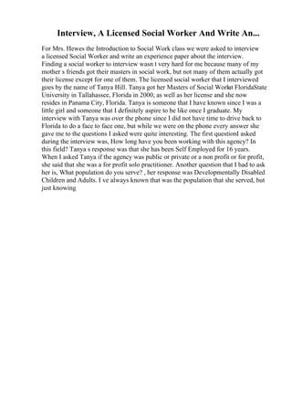 Interview, A Licensed Social Worker And Write An...
For Mrs. Hewes the Introduction to Social Work class we were asked to interview
a licensed Social Worker and write an experience paper about the interview.
Finding a social worker to interview wasn t very hard for me because many of my
mother s friends got their masters in social work, but not many of them actually got
their license except for one of them. The licensed social worker that I interviewed
goes by the name of Tanya Hill. Tanya got her Masters of Social Work
at FloridaState
University in Tallahassee, Florida in 2000, as well as her license and she now
resides in Panama City, Florida. Tanya is someone that I have known since I was a
little girl and someone that I definitely aspire to be like once I graduate. My
interview with Tanya was over the phone since I did not have time to drive back to
Florida to do a face to face one, but while we were on the phone every answer she
gave me to the questions I asked were quite interesting. The first questionI asked
during the interview was, How long have you been working with this agency? In
this field? Tanya s response was that she has been Self Employed for 16 years.
When I asked Tanya if the agency was public or private or a non profit or for profit,
she said that she was a for profit solo practitioner. Another question that I had to ask
her is, What population do you serve? , her response was Developmentally Disabled
Children and Adults. I ve always known that was the population that she served, but
just knowing
 